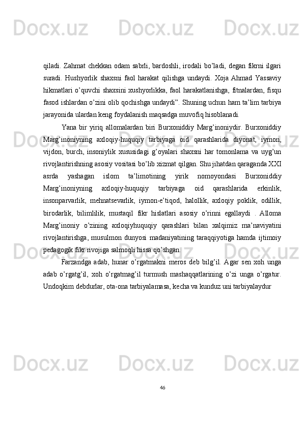 qiladi. Zahmat chekkan odam sabrli, bardoshli, irodali bo’ladi, degan fikrni ilgari
suradi.   Hushyorlik   shaxsni   faol   harakat   qilishga   undaydi.   Xoja   Ahmad   Yassaviy
hikmatlari o’quvchi shaxsini xushyorlikka, faol harakatlanishga, fitnalardan, fisqu
fasod ishlardan o’zini olib qochishga undaydi”. Shuning uchun ham ta’lim tarbiya
jarayonida ulardan keng foydalanish maqsadga muvofiq hisoblanadi. 
Yana   bir   yiriq   allomalardan   biri   Burxoniddiy   Marg’inoniydir.   Burxoniddiy
Marg’inoniyning   axloqiy-huquqiy   tarbiyaga   oid   qarashlarida   diyonat,   iymon,
vijdon,   burch,   insoniylik   xususidagi   g’oyalari   shaxsni   har   tomonlama   va   uyg’un
rivojlantirishning asosiy vositasi bo’lib xizmat qilgan. Shu jihatdan qaraganda XXI
asrda   yashagan   islom   ta’limotining   yirik   nomoyondasi   Burxoniddiy
Marg’inoniyning   axloqiy-huquqiy   tarbiyaga   oid   qarashlarida   erkinlik,
insonparvarlik,   mehnatsevarlik,   iymon-e’tiqod,   halollik,   axloqiy   poklik,   odillik,
birodarlik,   bilimlilik,   mustaqil   fikr   hislatlari   asosiy   o’rinni   egallaydi   .   Alloma
Marg’inoniy   o’zining   axloqiyhuquqiy   qarashlari   bilan   xalqimiz   ma’naviyatini
rivojlantirishga,   musulmon   dunyosi   madaniyatining   taraqqiyotiga   hamda   ijtimoiy
pedagogik fikr rivojiga salmoqli hissa qo’shgan. 
Farzandga   adab,   hunar   o’rgatmakni   meros   deb   bilg’il.   Agar   sen   xoh   unga
adab   o’rgatg’il,   xoh   o’rgatmag’il   turmush   mashaqqatlarining   o’zi   unga   o’rgatur.
Undoqkim debdurlar, ota-ona tarbiyalamasa, kecha va kunduz uni tarbiyalaydur 
46