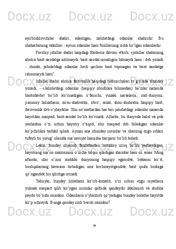 ayirboshlovchilar   shahri,   adashgan,   zalolatdagi   odamlar   shahridir.   Bu
shaharlarning vakillari - ayrim odamlar ham fozillarning ziddi bo’lgan odamlardir.
Forobiy johillar shahri haqidagi fikrlarini davom ettirib, «johillar shahrining
aholisi baxt-saodatga intilmaydi, baxt-saodat nimaligini bilmaydi ham - deb yozadi
-   chunki,   jaholatdagi   odamlar   hech   qachon   baxt   topmagan   va   baxt   saodatga
ishonmaydi ham”.  
Johillar shahri aholisi farovonlik haqidagi tushunchalari to’g’risida shunday
yozadi,   -   «Jaholatdagi   odamlar   (haqiqiy   obodlikni   bilmasdan)   ba’zilar   nazarida
baxtudavlat   bo’lib   ko’rinadigan   o’tkinchi,   yuzaki   narsalarni,   mol-dunyoni,
jismoniy   lazzatlarni,   xirsu-shahvatni,   obro’,   amal,   shon-shuhratni   haqiqiy   baxt,
farovonlik deb o’ylaydilar. Shu ne’matlardan har biri jaholatdagi odamlar nazarida
hayotdan maqsad, baxt-saodat  bo’lib ko’rinadi. Albatta, bu dunyoda halol  va pok
yashashni   o’zi   uchun   hayotiy   e’tiqod,   oliy   maqsad   deb   biladigan   odamlar
ko’pchilikni   tashkil   qiladi.   Aynan   ana   shunday   insonlar   va   ularning   ezgu   ishlari
tufayli bu yorug’ olamda ma’naviyat hamisha barqaror bo’lib keladi.  
Lekin,   bunday   olijanob   fazilatlardan   butunlay   uzoq   bo’lib   yashaydigan,
hayotning ma’no mazmunini o’zicha talqin qiladigan shaxslar ham oz emas. Ming
afsuski,   ular   o’zini   xuddiki   dunyoning   haqiqiy   egasidek,   bekamu   ko’st,
boshqalarning   havasini   tortadigan   umr   kechirayotgandek,   baxt   qushi   boshiga
qo’ngandek his qilishga urinadi.  
Tabiiyki,   bunday   holatlarni   ko’rib-kuzatib,   o’zi   uchun   ezgu   niyatlarni
yuksak   maqsad   qilib   ko’ygan   insonlar   qalbida   qandaydir   ikkilanish   va   shubha
paydo bo’lishi mumkin. Odamlarni o’ylantirib qo’yadigan bunday holatlar hayotda
ko’p uchraydi. Bunga qanday izoh berish mumkin?  
48 