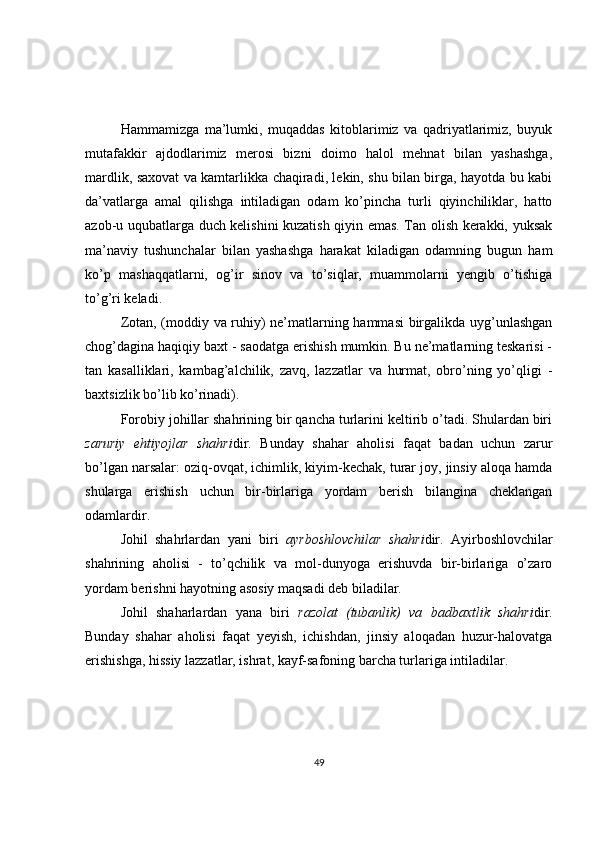Hammamizga   ma’lumki,   muqaddas   kitoblarimiz   va   qadriyatlarimiz,   buyuk
mutafakkir   ajdodlarimiz   merosi   bizni   doimo   halol   mehnat   bilan   yashashga,
mardlik, saxovat va kamtarlikka chaqiradi, lekin, shu bilan birga, hayotda bu kabi
da’vatlarga   amal   qilishga   intiladigan   odam   ko’pincha   turli   qiyinchiliklar,   hatto
azob-u uqubatlarga duch kelishini kuzatish qiyin emas. Tan olish kerakki, yuksak
ma’naviy   tushunchalar   bilan   yashashga   harakat   kiladigan   odamning   bugun   ham
ko’p   mashaqqatlarni,   og’ir   sinov   va   to’siqlar,   muammolarni   yengib   o’tishiga
to’g’ri keladi.  
Zotan, (moddiy va ruhiy) ne’matlarning hammasi  birgalikda uyg’unlashgan
chog’dagina haqiqiy baxt - saodatga erishish mumkin. Bu ne’matlarning teskarisi -
tan   kasalliklari,   kambag’alchilik,   zavq,   lazzatlar   va   hurmat,   obro’ning   yo’qligi   -
baxtsizlik bo’lib ko’rinadi).  
Forobiy johillar shahrining bir qancha turlarini keltirib o’tadi. Shulardan biri
zaruriy   ehtiyojlar   shahri dir.   Bunday   shahar   aholisi   faqat   badan   uchun   zarur
bo’lgan narsalar: oziq-ovqat, ichimlik, kiyim-kechak, turar joy, jinsiy aloqa hamda
shularga   erishish   uchun   bir-birlariga   yordam   berish   bilangina   cheklangan
odamlardir.  
Johil   shahrlardan   yani   biri   ayrboshlovchilar   shahri dir.   Ayirboshlovchilar
shahrining   aholisi   -   to’qchilik   va   mol-dunyoga   erishuvda   bir-birlariga   o’zaro
yordam berishni hayotning asosiy maqsadi deb biladilar.  
Johil   shaharlardan   yana   biri   razolat   (tubanlik)   va   badbaxtlik   shahri dir.
Bunday   shahar   aholisi   faqat   yeyish,   ichishdan,   jinsiy   aloqadan   huzur-halovatga
erishishga, hissiy lazzatlar, ishrat, kayf-safoning barcha turlariga intiladilar.  
49 