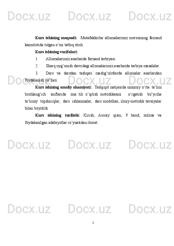 Kurs   ishining   maqsadi:     Mutafakkirlar   allomalarimiz   merosining   farzand
kamolotida tutgan o‘rni tatbiq etish.
Kurs ishining vazifalari:
1.   Allomalarimiz asarlarida farzand tarbiyasi.  
2. Sharq uyg’onish davridagi allomalarimiz asarlarida tarbiya masalalar.
3. Dars   va   darsdan   tashqari   mashg’ulotlarda   allomalar   asarlaridan
foydalanish yo’llari 
Kurs ishining amaliy ahamiyati:   Tadqiqot natijasida umumiy o‘rta  ta‘lim
boshlang‘ich     sinflarida     ona   tili   o’qitish   metodikasini       o‘rgatish     bo‘yicha
ta‘limiy   topshiriqlar,   dars   ishlanmalar,   dars modellari, ilmiy-metodik tavsiyalar
bilan boyitildi.
Kurs   ishining   tuzilishi:   Kirish,   Asosiy   qism,   9   band,   xulosa   va
foydalanilgan adabiyotlar ro’yxatidan iborat..
5 