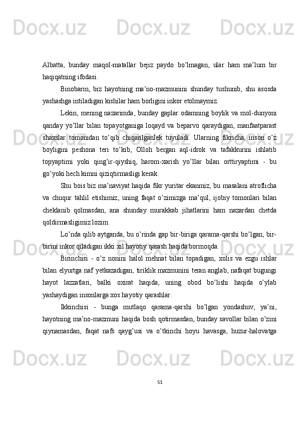Albatta,   bunday   maqol-matallar   bejiz   paydo   bo’lmagan,   ular   ham   ma’lum   bir
haqiqatning ifodasi. 
Binobarin,   biz   hayotning   ma’no-mazmunini   shunday   tushunib,   shu   asosda
yashashga intiladigan kishilar ham borligini inkor etolmaymiz.  
Lekin, mening nazarimda, bunday gaplar  odamning boylik va mol-dunyoni
qanday   yo’llar   bilan   topayotganiga   loqayd   va   beparvo   qaraydigan,   manfaatparast
shaxslar   tomonidan   to’qib   chiqarilganlek   tuyuladi.   Ularning   fikricha,   inson   o’z
boyligini   peshona   teri   to’kib,   Olloh   bergan   aql-idrok   va   tafakkurini   ishlatib
topyaptimi   yoki   qing’ir-qiyshiq,   harom-xarish   yo’llar   bilan   orttiryaptimi   -   bu
go’yoki hech kimni qiziqtirmasligi kerak.  
Shu bois biz ma’naviyat haqida fikr yuritar ekanmiz, bu masalani atroflicha
va   chuqur   tahlil   etishimiz,   uning   faqat   o’zimizga   ma’qul,   ijobiy   tomonlari   bilan
cheklanib   qolmasdan,   ana   shunday   murakkab   jihatlarini   ham   nazardan   chetda
qoldirmasligimiz lozim.  
Lo’nda qilib aytganda, bu o’rinda gap bir-biriga qarama-qarshi bo’lgan, bir-
birini inkor qiladigan ikki xil hayotiy qarash haqida bormoqda.  
Birinchisi   -   o’z   nonini   halol   mehnat   bilan   topadigan,   xolis   va   ezgu   ishlar
bilan elyurtga naf yetkazadigan, tiriklik mazmunini teran anglab, nafaqat bugungi
hayot   lazzatlari,   balki   oxirat   haqida,   uning   obod   bo’lishi   haqida   o’ylab
yashaydigan insonlarga xos hayotiy qarashlar.  
Ikkinchisi   -   bunga   mutlaqo   qarama-qarshi   bo’lgan   yondashuv,   ya’ni,
hayotning ma’no-mazmuni haqida bosh qotirmasdan, bunday savollar bilan o’zini
qiynamasdan,   faqat   nafs   qayg’usi   va   o’tkinchi   hoyu   havasga,   huzur-halovatga
51 