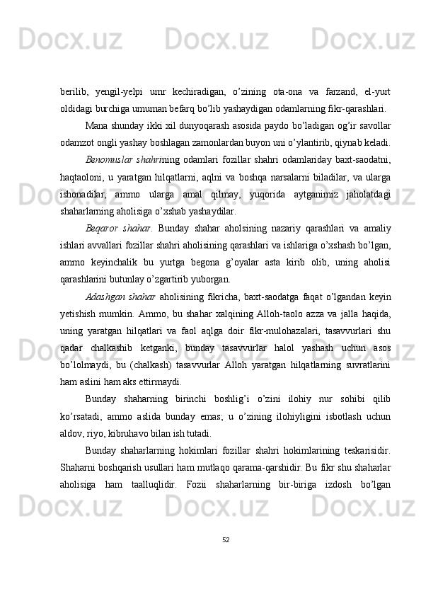 berilib,   yengil-yelpi   umr   kechiradigan,   o’zining   ota-ona   va   farzand,   el-yurt
oldidagi burchiga umuman befarq bo’lib yashaydigan odamlarning fikr-qarashlari.
Mana shunday ikki xil dunyoqarash asosida paydo bo’ladigan og’ir savollar
odamzot ongli yashay boshlagan zamonlardan buyon uni o’ylantirib, qiynab keladi.
Benomuslar   shahri ning   odamlari   fozillar   shahri   odamlariday   baxt-saodatni,
haqtaoloni,   u   yaratgan   hilqatlarni,   aqlni   va   boshqa   narsalarni   biladilar,   va   ularga
ishonadilar,   ammo   ularga   amal   qilmay,   yuqorida   aytganimiz   jaholatdagi
shaharlarning aholisiga o’xshab yashaydilar.  
Beqaror   shahar .   Bunday   shahar   aholsining   nazariy   qarashlari   va   amaliy
ishlari avvallari fozillar shahri aholisining qarashlari va ishlariga o’xshash bo’lgan,
ammo   keyinchalik   bu   yurtga   begona   g’oyalar   asta   kirib   olib,   uning   aholisi
qarashlarini butunlay o’zgartirib yuborgan.  
Adashgan   shahar   aholisining   fikricha,   baxt-saodatga   faqat   o’lgandan   keyin
yetishish   mumkin.   Ammo,   bu   shahar   xalqining   Alloh-taolo   azza   va   jalla   haqida,
uning   yaratgan   hilqatlari   va   faol   aqlga   doir   fikr-mulohazalari,   tasavvurlari   shu
qadar   chalkashib   ketganki,   bunday   tasavvurlar   halol   yashash   uchun   asos
bo’lolmaydi,   bu   (chalkash)   tasavvurlar   Alloh   yaratgan   hilqatlarning   suvratlarini
ham aslini ham aks ettirmaydi.  
Bunday   shaharning   birinchi   boshlig’i   o’zini   ilohiy   nur   sohibi   qilib
ko’rsatadi,   ammo   aslida   bunday   emas;   u   o’zining   ilohiyligini   isbotlash   uchun
aldov, riyo, kibruhavo bilan ish tutadi.  
Bunday   shaharlarning   hokimlari   fozillar   shahri   hokimlarining   teskarisidir.
Shaharni boshqarish usullari ham mutlaqo qarama-qarshidir. Bu fikr shu shaharlar
aholisiga   ham   taalluqlidir.   Fozii   shaharlarning   bir-biriga   izdosh   bo’lgan
52 