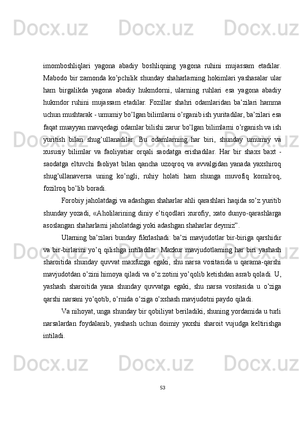 imomboshliqlari   yagona   abadiy   boshliqning   yagona   ruhini   mujassam   etadilar.
Mabodo  bir   zamonda  ko’pchilik  shunday   shaharlarning  hokimlari   yashasalar  ular
ham   birgalikda   yagona   abadiy   hukmdorni,   ularning   ruhlari   esa   yagona   abadiy
hukmdor   ruhini   mujassam   etadilar.   Fozillar   shahri   odamlaridan   ba’zilari   hamma
uchun mushtarak - umumiy bo’lgan bilimlarni o’rganib ish yuritadilar, ba’zilari esa
faqat muayyan mavqedagi odamlar bilishi zarur bo’lgan bilimlarni o’rganish va ish
yuritish   bilan   shug’ullanadilar.   Bu   odamlarning   har   biri,   shunday   umumiy   va
xususiy   bilimlar   va   faoliyatiar   orqali   saodatga   erishadilar.   Har   bir   shaxs   baxt   -
saodatga   eltuvchi   faoliyat   bilan   qancha   uzoqroq   va   avvalgidan   yanada   yaxshiroq
shug’ullanaversa   uning   ko’ngli,   ruhiy   holati   ham   shunga   muvofiq   komilroq,
fozilroq bo’lib boradi.  
Forobiy jaholatdagi va adashgan shaharlar ahli qarashlari haqida so’z yuritib
shunday   yozadi,   «Aholilarining   diniy   e’tiqodlari   xurofiy,   xato   dunyo-qarashlarga
asoslangan shaharlarni jaholatdagi yoki adashgan shaharlar deymiz”.  
Ularning ba’zilari bunday fikrlashadi: ba’zi mavjudotlar bir-biriga qarshidir
va bir-birlarini yo’q qilishga intiladilar. Mazkur  mavjudotlarning har biri yashash
sharoitida   shunday   quvvat   maxfuzga   egaki,   shu   narsa   vositasida   u   qarama-qarshi
mavjudotdan o’zini himoya qiladi va o’z zotini yo’qolib ketishdan asrab qoladi. U,
yashash   sharoitida   yana   shunday   quvvatga   egaki,   shu   narsa   vositasida   u   o’ziga
qarshi narsani yo’qotib, o’rnida o’ziga o’xshash mavjudotni paydo qiladi.  
Va nihoyat, unga shunday bir qobiliyat beriladiki, shuning yordamida u turli
narsalardan   foydalanib,   yashash   uchun   doimiy   yaxshi   sharoit   vujudga   keltirishga
intiladi.  
53 