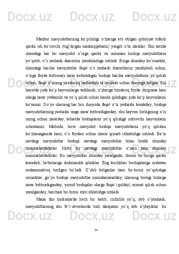 Mazkur   mavjudotlarning   ko’pchiligi   o’zlariga   ato   etilgan   qobiliyat   tufayli
qarshi   ish   ko’ruvchi   (tug’dirgan   mashaqqatlarni)   yengib   o’ta   oladilar.   Shu   tarzda
olamdagi   har   bir   mavjudot   o’ziga   qarshi   va   umuman   boshqa   mavjudotlarni
yo’qotib,   o’z   yashash   sharoitini   yaxshilashga   intiladi.   Bizga   shunday   ko’rinadiki,
olamdagi   barcha   mavjudotlar   faqat   o’z   yashash   sharoitlarini   yaxshilash   uchun,
o’ziga   foyda   keltirmay   zarar   keltiradigan   boshqa   barcha   mavjudotlarni   yo’qotish
uchun, faqat o’zining yaxshiroq yashashini ta’minlash uchun dunyoga kelgan. Biz
hayotda juda ko’p hayvonlarga tashlanib, o’zlariga tuzukroq foyda chiqmasa ham
ularga zarar yetkazish va yo’q qilish uchun hamla qiladigan juda ko’p hayvonlarni
ko’ramiz.   Go’yo   ularning   har   biri   dunyoda   faqat   o’zi   yashashi   kerakday,   boshqa
mavjudotlarning yashashi unga zarar keltiradiganday, shu hayvon borligining o’zi
uning   uchun   zararday,   tabiatda   boshqalarni   yo’q   qilishga   intiluvchi   hayvonlarni
uchratamiz.   Mabodo,   biror   mavjudot   boshqa   mavjudotlarni   yo’q   qilishni
ko’zlamaganida   ham,   o’z   foydasi   uchun   ularni   qiynab   ishlatishga   intiladi.   Ba’zi
navdagi   mavjudotlar   boshqa   navdagi   mavjudotlar   bilan   huddi   shunday
munosabatdadirlar.   Hatto   bir   navdagi   mavjudotlar   o’zaro   ham   shunday
munosabatdadirlar.   Bu   mavjudotlar   shunday   yaralganki,   doimo   bir-biriga   qarshi
kurashib,   birbirlariga   dushmanlik   qiladilar.   Eng   kuchlilari   boshqalariga   nisbatan
mukammalroq   tuzilgan   bo’ladi.   G’olib   kelganlar   ham   bir-birini   yo’qotishga
urinadilar,   go’yo   boshqa   mavjudotlar   nomukammalday,   ularning   borligi   bularga
zarar   keltiradiganday,   yoxud   boshqalar   ularga   faqat   (qulday)   xizmat   qilish   uchun
yaralganday, barchasi bir-birini ezib ishlatishga intiladi.  
Mana   shu   hodisalarda   hech   bir   tartib,   izchillik   yo’q,   deb   o’ylashadi;
mavjudotlarning   shu   fe’1-atvorlarida   turli   darajalari   yo’q   deb   o’ylaydilar:   bu
54 