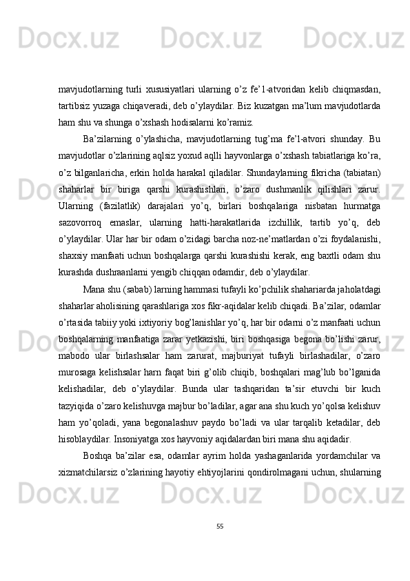 mavjudotlarning   turli   xususiyatlari   ularning   o’z   fe’1-atvoridan   kelib   chiqmasdan,
tartibsiz yuzaga chiqaveradi, deb o’ylaydilar. Biz kuzatgan ma’lum mavjudotlarda
ham shu va shunga o’xshash hodisalarni ko’ramiz.  
Ba’zilarning   o’ylashicha,   mavjudotlarning   tug’ma   fe’l-atvori   shunday.   Bu
mavjudotlar o’zlarining aqlsiz yoxud aqlli hayvonlarga o’xshash tabiatlariga ko’ra,
o’z bilganlaricha, erkin holda harakal qiladilar. Shundaylarning fikricha (tabiatan)
shaharlar   bir   biriga   qarshi   kurashishlari,   o’zaro   dushmanlik   qilishlari   zarur.
Ularning   (fazilatlik)   darajalari   yo’q,   birlari   boshqalariga   nisbatan   hurmatga
sazovorroq   emaslar,   ularning   hatti-harakatlarida   izchillik,   tartib   yo’q,   deb
o’ylaydilar. Ular har bir odam o’zidagi barcha noz-ne’matlardan o’zi foydalanishi,
shaxsiy manfaati uchun boshqalarga qarshi kurashishi kerak, eng baxtli odam shu
kurashda dushraanlarni yengib chiqqan odamdir, deb o’ylaydilar.  
Mana shu (sabab) larning hammasi tufayli ko’pchilik shahariarda jaholatdagi
shaharlar aholisining qarashlariga xos fikr-aqidalar kelib chiqadi. Ba’zilar, odamlar
o’rtasida tabiiy yoki ixtiyoriy bog’lanishlar yo’q, har bir odarni o’z manfaati uchun
boshqalarning   manfaatiga   zarar   yetkazishi,   biri   boshqasiga   begona   bo’lishi   zarur,
mabodo   ular   birlashsalar   ham   zarurat,   majburiyat   tufayli   birlashadilar,   o’zaro
murosaga  kelishsalar  harn faqat  biri  g’olib chiqib, boshqalari  mag’lub bo’lganida
kelishadilar,   deb   o’ylaydilar.   Bunda   ular   tashqaridan   ta’sir   etuvchi   bir   kuch
tazyiqida o’zaro kelishuvga majbur bo’ladilar, agar ana shu kuch yo’qolsa kelishuv
ham   yo’qoladi,   yana   begonalashuv   paydo   bo’ladi   va   ular   tarqalib   ketadilar,   deb
hisoblaydilar. Insoniyatga xos hayvoniy aqidalardan biri mana shu aqidadir.  
Boshqa   ba’zilar   esa,   odamlar   ayrim   holda   yashaganlarida   yordamchilar   va
xizmatchilarsiz o’zlarining hayotiy ehtiyojlarini qondirolmagani uchun, shularning
55 