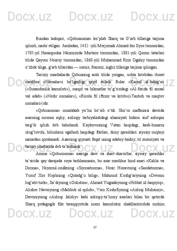 Bundan   tashqari,   «Qobusnoma»   ko‘plab   Sharq   va   G‘arb   tillariga   tarjima
qilinib, nashr etilgan. Jumladan, 1432 -yili Merjomak Ahmad ibn Ilyos tomonidan,
1705-yil   Hasanposha   Nazmizoda   Murtazo   tomonidan,   1881-yili   Qozon   tatarlari
tilida   Qayum   Nosiriy   tomonidan,   1860-yili   Muhammad   Rizo   Ogahiy   tomonidan
o‘zbek tiliga, g‘arb tillaridan — nemis, fransuz, ingliz tillariga tarjima qilingan.
Tarixiy   manbalarda   Qobusning   arab   tilida   yozgan,   uchta   kitobdan   iborat
mashhur   «Nomalar»i   bo‘lganligi   qayd   etiladi.   Bular   «Kamol   al-balag‘a»
(«Suxandonlik   kamoloti»),   maqol   va   hikmatlar   to‘g‘risidagi   «Al-forida   fil   amsal
val   adab»   («Nodir   nomalar»),   «Risola   fil   iftixor   va   kitob»(«Tanbeh   va   maqtov
nomalari»)dir.
«Qobusnoma»   murakkab   yo‘lni   bo‘sib   o‘tdi.   Sho‘ro   mafkurasi   davrida
asarning   insonni   aqliy,   axloqiy   tarbiyalashdagi   ahamiyati   hokim   sinf   axloqini
targ‘ib   qilish   deb   baholandi.   Kaykovusning   Vatan   haqidagi,   kasb-hunarni
ulug‘lovchi,   bilimlarni   egallash   haqidagi   fikrlari,   diniy   qarashlari   siyosiy   nuqtayi
nazardan qoralanadi. Asarning qiymati faqat uning adabiy-badiiy, til xususiyati va
tarixiy jihatlarida deb ta’kidlandi.
Ammo   «Qobusnoma»   asariga   davr   va   shart-sharoitlar,   siyosiy   qarashlar
ta’sirida   qay   darajada   soya   tashlanmasin,   bu   asar   mashhur   hind   asari   «Kalila   va
Dimna»,   Nizomul-mulkning   «Siyosatnoma»,   Nosir   Hisravning   «Saodatnoma»,
Yusuf   Xos   Hojibning   «Qutadg‘u   bilig»,   Mahmud   Koshg‘ariyning   «Devonu
lug‘atit-turk», Sa’diyning «Guliston», Ahmad Yugnakiyning «Hibbat ul-haqoyiq»,
Alisher   Navoiyning   «Mahbub   ul-qulub»,   Voiz   Koshifiyning   «Axloqi   Muhsiniy»,
Davoniyning   «Axloqi   Jaloliy»   kabi   axloqiy-ta’limiy   asarlari   bilan   bir   qatorda
Sharq   pedagogik   fikr   taraqqiyotida   inson   kamolotini   shakllantirishda   muhim
57 