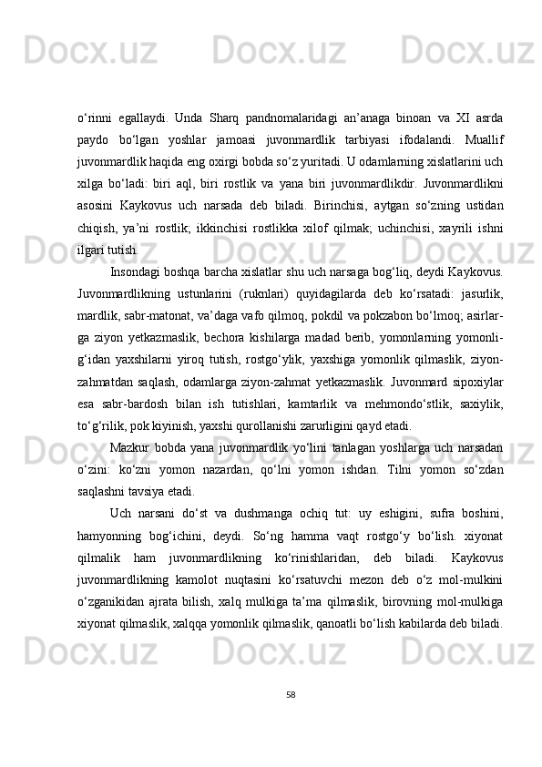o‘rinni   egallaydi.   Unda   Sharq   pandnomalaridagi   an’anaga   binoan   va   XI   asrda
paydo   bo‘lgan   yoshlar   jamoasi   juvonmardlik   tarbiyasi   ifodalandi.   Muallif
juvonmardlik haqida eng oxirgi bobda so‘z yuritadi. U odamlarning xislatlarini uch
xilga   bo‘ladi:   biri   aql,   biri   rostlik   va   yana   biri   juvonmardlikdir.   Juvonmardlikni
asosini   Kaykovus   uch   narsada   deb   biladi.   Birinchisi,   aytgan   so‘zning   ustidan
chiqish,   ya’ni   rostlik;   ikkinchisi   rostlikka   xilof   qilmak;   uchinchisi,   xayrili   ishni
ilgari tutish.
Insondagi boshqa barcha xislatlar shu uch narsaga bog‘liq, deydi Kaykovus.
Juvonmardlikning   ustunlarini   (ruknlari)   quyidagilarda   deb   ko‘rsatadi:   jasurlik,
mardlik, sabr-matonat, va’daga vafo qilmoq, pokdil va pokzabon bo‘lmoq; asirlar-
ga   ziyon   yetkazmaslik,   bechora   kishilarga   madad   berib,   yomonlarning   yomonli-
g‘idan   yaxshilarni   yiroq   tutish,   rostgo‘ylik,   yaxshiga   yomonlik   qilmaslik,   ziyon-
zahmatdan   saqlash,   odamlarga   ziyon-zahmat   yetkazmaslik.   Juvonmard   sipoxiylar
esa   sabr-bardosh   bilan   ish   tutishlari,   kamtarlik   va   mehmondo‘stlik,   saxiylik,
to‘g‘rilik, pok kiyinish, yaxshi qurollanishi zarurligini qayd etadi.
Mazkur   bobda   yana   juvonmardlik   yo‘lini   tanlagan   yoshlarga   uch   narsadan
o‘zini:   ko‘zni   yomon   nazardan,   qo‘lni   yomon   ishdan.   Tilni   yomon   so‘zdan
saqlashni tavsiya etadi.
Uch   narsani   do‘st   va   dushmanga   ochiq   tut:   uy   eshigini,   sufra   boshini,
hamyonning   bog‘ichini,   deydi.   So‘ng   hamma   vaqt   rostgo‘y   bo‘lish.   xiyonat
qilmalik   ham   juvonmardlikning   ko‘rinishlaridan,   deb   biladi.   Kaykovus
juvonmardlikning   kamolot   nuqtasini   ko‘rsatuvchi   mezon   deb   o‘z   mol-mulkini
o‘zganikidan   ajrata   bilish,   xalq   mulkiga   ta’ma   qilmaslik,   birovning   mol-mulkiga
xiyonat qilmaslik, xalqqa yomonlik qilmaslik, qanoatli bo‘lish kabilarda deb biladi.
58 