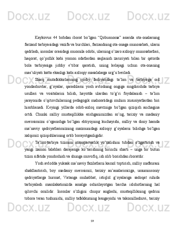 Kaykovus   44   bobdan   iborat   bo’lgan   “Qobusnoma”   asarida   ota-onalarning
farzand tarbiyasidagi vazifa va burchlari, farzandning ota-onaga munosabati, ularni
qadrlash, insonlar orasidagi muomila odobi, ularning o’zaro axloqiy munosabatlari,
haqorat,   qo’pollik   kabi   yomon   odatlardan   saqlanish   zaruriyati   bilan   bir   qatorda
bola   tarbiyasiga   jiddiy   e’tibor   qaratish,   uning   kelajagi   uchun   ota-onaning
mas’uliyati katta ekanligi kabi axloqiy masalalarga urg’u beriladi. 
Sharq   mutafakkirlarining   ijodiy   faoliyatidagi   ta’lim   va   tarbiyaga   oid
yondashuvlar,   g’oyalar,   qarashlarni   yosh   avlodning   ongiga   singdirishda   tarbiya
usullari   va   vositalarini   bilish,   hayotda   ulardan   to’g’ri   foydalanish   –   ta’lim
jarayonida   o’qituvchilarning   pedagogik   mahoratidagi   muhim   xususiyatlardan   biri
hisoblanadi.   Keyingi   yillarda   odob-axloq   mavzuiga   bo’lgan   qiziqish   anchagina
ortdi.   Chunki   milliy   mustaqillikka   erishganimizdan   so’ng,   tarixiy   va   madaniy
merosimizni   o’rganishga   bo’lgan   ehtiyojning   kuchayishi,   milliy   va   diniy   hamda
ma’naviy   qadriyatlarimizning   mazmunidagi   axloqiy   g’oyalarni   bilishga   bo’lgan
xalqimiz qiziqishlarining ortib borayotganligidir. 
Ta’lim-tarbiya   tizimini   insonparvarlik   yo’nalishini   tubdan   o’zgartirish   va
yangi   zamon   talablari   darajasiga   ko’tarishning   birinchi   sharti   –   unga   bir   butun
tizim sifatida yondoshish va shunga muvofiq, ish olib borishdan iboratdir .
Yosh avlodda yuksak ma’naviy fazilatlarni kamol toptirish, milliy mafkurani
shakllantirish,   boy   madaniy   merosimiz,   tarixiy   an’analarimizga,   umuminsoniy
qadriyatlarga   hurmat,   Vatanga   muhabbat,   istiqlol   g’oyalariga   sadoqat   ruhida
tarbiyalash   mamlakatimizda   amalga   oshirilayotgan   barcha   islohotlarning   hal
qiluvchi   omilidir.   Insonlar   o’zligini   chuqur   anglashi,   mustaqillikning   qadrini
tobora   teran   tushunishi,   milliy   tafakkurning   kengayishi   va   takomillashuvi,   tarixiy
59 