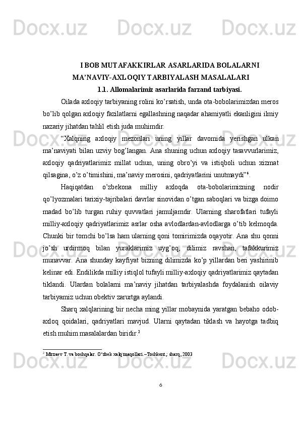 I BOB   MUTAFAKKIRLAR ASARLARIDA BOLALARNI
MA’NAVIY-AXLOQIY TARBIYALASH MASALALARI
1.1. Allomalarimiz asarlarida farzand tarbiyasi.
Oilada axloqiy tarbiyaning rolini ko’rsatish, unda ota-bobolarimizdan meros
bo’lib qolgan axloqiy fazilatlarni egallashning naqadar ahamiyatli ekanligini ilmiy
nazariy jihatdan tahlil etish juda muhimdir.
“Xalqning   axloqiy   mezonlari   uning   yillar   davomida   yerishgan   ulkan
ma’naviyati   bilan   uzviy   bog’langan.   Ana   shuning   uchun   axloqiy   tasavvurlarimiz,
axloqiy   qadriyatlarimiz   millat   uchun,   uning   obro’yi   va   istiqboli   uchun   xizmat
qilsagina, o’z o’timishini, ma’naviy merosini, qadriyatlarini unutmaydi” 4
.
Haqiqatdan   o’zbekona   milliy   axloqda   ota-bobolarimizning   nodir
qo’lyozmalari tarixiy-tajribalari davrlar sinovidan o’tgan saboqlari va bizga doimo
madad   bo’lib   turgan   ruhiy   quvvatlari   jamuljamdir.   Ularning   sharofatlari   tufayli
milliy-axloqiy  qadriyatlarimiz  asrlar   osha   avlodlardan-avlodlarga   o’tib   kelmoqda.
Chunki bir tomchi bo’lsa ham ularning qoni tomirimizda oqayotir. Ana shu qonni
jo’sh   urdirmoq   bilan   yuraklarimiz   uyg’oq,   dilimiz   ravshan,   tafakkurimiz
munavvar. Ana shunday  kayfiyat  bizning dilimizda ko’p yillardan beri  yashirinib
kelinar edi. Endilikda milliy istiqlol tufayli milliy-axloqiy qadriyatlarimiz qaytadan
tiklandi.   Ulardan   bolalarni   ma’naviy   jihatdan   tarbiyalashda   foydalanish   oilaviy
tarbiyamiz uchun obektiv zarurtga aylandi.
Sharq xalqlarining bir necha ming yillar mobaynida yaratgan bebaho odob-
axloq   qoidalari,   qadriyatlari   mavjud.   Ularni   qaytadan   tiklash   va   hayotga   tadbiq
etish muhim masalalardan biridir. 2
2
  Mirzaev T. va boshqalar. O‘zbek xalq maqollari.–Toshkent,: sharq, 2003
6 
