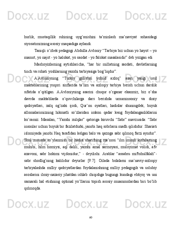 hurlik,   mustaqillik   ruhining   uyg’onishini   ta’minlash   ma’naviyat   sohasidagi
siyosatimizning asosiy maqsadiga aylandi .  
Taniqli o’zbek pedagogi Abdulla Avloniy “Tarbiya biz uchun yo hayot – yo
mamot, yo najot - yo halokat, yo saodat - yo falokat masalasidir” deb yozgan edi 
Mashoyixlarning   aytishlaricha,   “har   bir   millatning   saodati,   davlatlarning
tinch va rohati yoshlarning yaxshi tarbiyasiga bog’liqdur”.  
A.Avloniyning   “Turkiy   guliston   yohud   axloq”   asari   yangi   usul
maktablarining   yuqori   sinflarida   ta’lim   va   axloqiy   tarbiya   berish   uchun   darslik
sifatida   o’qitilgan.   A.Avloniyning   asarini   chuqur   o’rganar   ekanmiz,   biz   o’sha
davrda   maktablarda   o’quvchilarga   dars   berishda   umuminsoniy   va   diniy
qadriyatlari,   xalq   og’zaki   ijodi,   Qur’on   oyatlari,   hadislar   shuningdek,   buyuk
allomalarimizning   hikmatli   so’zlaridan   imkon   qadar   keng   foydalanganliklarini
ko’ramiz.   Masalan,   “Yaxshi   xulqlar”   qatoriga   kiruvchi   “Sabr”   mavzusida:   “Sabr
insonlar uchun buyuk bir fazilatdurki, janobi haq sobrlarni madh qilishdur. Shariati
islomiyada janobi Haq tarafidan kelgan balo va qazoga sabr qilmoq farzi ayndur”.
Shul   xususda   so’ylanmish   bir   hadisi   sharifning   ma’nosi   “ilm   imonli   kishilarning
muhibi,   hilm   homiysi,   aql   dalili,   yaxshi   amal   sarmoyasi,   muloyimat   volidi,   afv
axavoni,   sabr   hokimi   vijdonidur,”   -   deyilishi.   Arablar   “assabru   miftohulfalah”-
sabr   shodlig’ning   kalilidur   deyurlar   [9:7].   Oilada   bolalarni   ma’naviy-axloqiy
tarbiyalashda   milliy   qadriyatlardan   foydalanishning   milliy   pedagogik   va   uslubiy
asoslarini   ilmiy-nazariy   jihatdan  ishlab   chiqishga   bugungi   kundagi   ehtiyoj   va   uni
samarali   hal   etishning   optimal   yo’llarini   topish   asosiy   muammolardan   biri   bo’lib
qolmoqda.  
60 