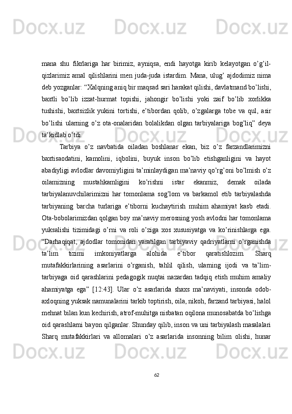 mana   shu   fikrlariga   har   birimiz,   ayniqsa,   endi   hayotga   kirib   kelayotgan   o’g’il-
qizlarimiz   amal   qilishlarini   men   juda-juda   istardim.   Mana,   ulug’   ajdodimiz   nima
deb yozganlar: “Xalqning aniq bir maqsad sari harakat qilishi, davlatmand bo’lishi,
baxtli   bo’lib   izzat-hurmat   topishi,   jahongir   bo’lishi   yoki   zaif   bo’lib   xorlikka
tushishi,   baxtsizlik   yukini   tortishi,   e’tibordan   qolib,   o’zgalarga   tobe   va   qul,   asir
bo’lishi   ularning   o’z   ota-onalaridan   bolalikdan   olgan   tarbiyalariga   bog’liq”   deya
ta’kidlab o’tdi.  
Tarbiya   o’z   navbatida   oiladan   boshlanar   ekan,   biz   o’z   farzandlarimizni
baxtisaodatini,   kamolini,   iqbolini,   buyuk   inson   bo’lib   etishganligini   va   hayot
abadiyligi avlodlar davomiyligini ta’minlaydigan ma’naviy qo’rg’oni bo’lmish o’z
oilamizning   mustahkamligini   ko’rishni   istar   ekanmiz,   demak   oilada
tarbiyalanuvchilarimizni   har   tomonlama   sog’lom   va   barkamol   etib   tarbiyalashda
tarbiyaning   barcha   turlariga   e’tiborni   kuchaytirish   muhim   ahamiyat   kasb   etadi.
Ota-bobolarimizdan qolgan boy ma’naviy merosning yosh avlodni har tomonlama
yuksalishi   tizimidagi   o’rni   va   roli   o’ziga   xos   xususiyatga   va   ko’rinishlarga   ega.
“Darhaqiqat,   ajdodlar   tomonidan   yaratilgan   tarbiyaviy   qadriyatlarni   o’rganishda
ta’lim   tizimi   imkoniyatlarga   alohida   e’tibor   qaratishlozim.   Sharq
mutafakkirlarining   asarlarini   o’rganish,   tahlil   qilish,   ularning   ijodi   va   ta’lim-
tarbiyaga   oid   qarashlarini   pedagogik   nuqtai   nazardan   tadqiq   etish   muhim   amaliy
ahamiyatga   ega”   [12:43].   Ular   o’z   asarlarida   shaxs   ma’naviyati,   insonda   odob-
axloqning yuksak namunalarini tarkib toptirish, oila, nikoh, farzand tarbiyasi, halol
mehnat bilan kun kechirish, atrof-muhitga nisbatan oqilona munosabatda bo’lishga
oid qarashlarni bayon qilganlar. Shunday qilib, inson va uni tarbiyalash masalalari
Sharq   mutafakkirlari   va   allomalari   o’z   asarlarida   insonning   bilim   olishi,   hunar
62 