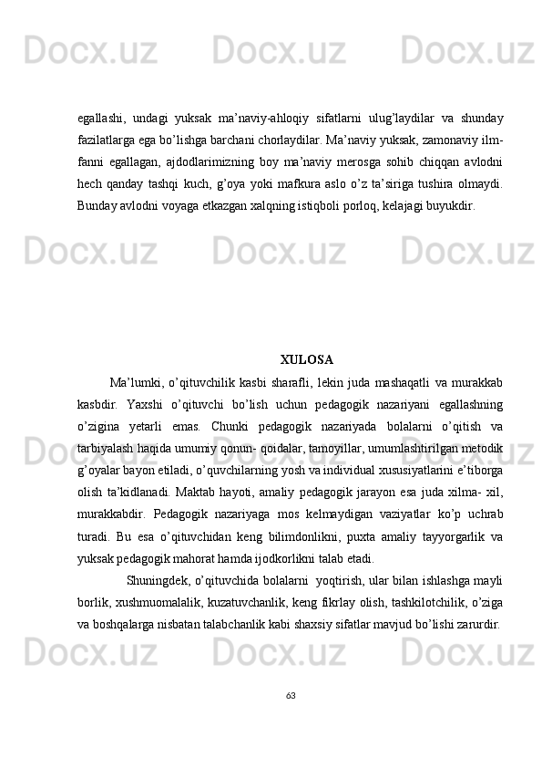 egallashi,   undagi   yuksak   ma’naviy-ahloqiy   sifatlarni   ulug’laydilar   va   shunday
fazilatlarga ega bo’lishga barchani chorlaydilar. Ma’naviy yuksak, zamonaviy ilm-
fanni   egallagan,   ajdodlarimizning   boy   ma’naviy   merosga   sohib   chiqqan   avlodni
hech   qanday   tashqi   kuch,   g’oya   yoki   mafkura   aslo   o’z   ta’siriga   tushira   olmaydi.
Bunday avlodni voyaga etkazgan xalqning istiqboli porloq, kelajagi buyukdir. 
XULOSA
Ma’lumki,   o’qituvchilik   kasbi   sharafli,   lekin   juda   mashaqatli   va   murakkab
kasbdir.   Yaxshi   o’qituvchi   bo’lish   uchun   pedagogik   nazariyani   egallashning
o’zigina   yetarli   emas.   Chunki   pedagogik   nazariyada   bolalarni   o’qitish   va
tarbiyalash haqida umumiy qonun- qoidalar, tamoyillar, umumlashtirilgan metodik
g’oyalar bayon etiladi, o’quvchilarning yosh va individual xususiyatlarini e’tiborga
olish   ta’kidlanadi.   Maktab   hayoti,   amaliy   pedagogik   jarayon   esa   juda   xilma-   xil,
murakkabdir.   Pedagogik   nazariyaga   mos   kelmaydigan   vaziyatlar   ko’p   uchrab
turadi.   Bu   esa   o’qituvchidan   keng   bilimdonlikni,   puxta   amaliy   tayyorgarlik   va
yuksak pedagogik mahorat hamda ijodkorlikni talab etadi. 
        Shuningdek, o’qituvchida bolalarni   yoqtirish, ular bilan ishlashga mayli
borlik, xushmuomalalik, kuzatuvchanlik, keng fikrlay olish, tashkilotchilik, o’ziga
va boshqalarga nisbatan talabchanlik kabi shaxsiy sifatlar mavjud bo’lishi zarurdir.
63 