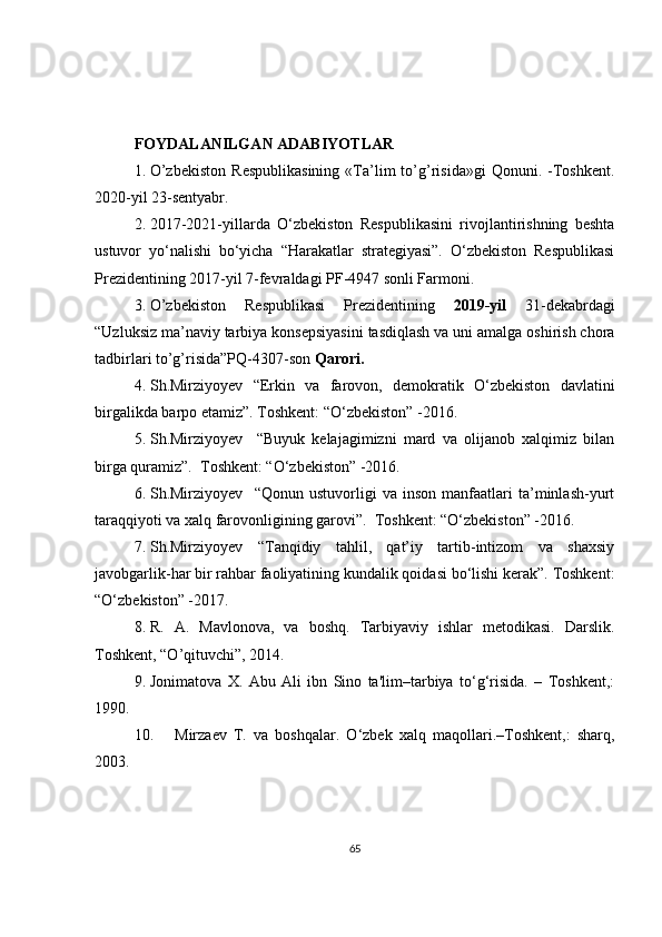 FOYDALANILGAN ADABIYOTLAR
1. O’zbekiston   Respublikasining   «Ta’lim   to’g’risida»gi   Qonuni.  -Toshkent.
2020-yil 23-sentyabr.
2. 2017-2021-yillarda   O‘zbekiston   Respublikasini   rivojlantirishning   beshta
ustuvor   yo‘nalishi   bo‘yicha   “Harakatlar   strategiyasi”.   O‘zbekiston   Respublikasi
Prezidentining 2017-yil 7-fevraldagi PF-4947 sonli Farmoni.
3. O’zbekiston   Respublikasi   Prezidentining   2019-yil   31 - dekabrdagi
“Uzluksiz ma’naviy tarbiya konsepsiyasini tasdiqlash va uni amalga oshirish chora
tadbirlari to’g’risida”PQ-4307-son  Qarori.
4. Sh.Mirziyoyev   “ Erkin   va   farovon,   demokratik   O‘zbekiston   davlatini
birgalikda barpo etamiz ”.  Toshkent :  “O‘zbekiston” -2016. 
5. Sh.Mirziyoyev     “Buyuk   kelajagimizni   mard   va   olijanob   xalqimiz   bilan
birga quramiz”.  Toshkent: “O‘zbekiston” -2016.
6. Sh.Mirziyoyev     “Qonun   ustuvorligi   va   inson   manfaatlari   ta’minlash-yurt
taraqqiyoti va xalq farovonligining garovi”.  Toshkent: “O‘zbekiston” -2016.
7. Sh.Mirziyoyev   “Tanqidiy   tahlil,   qat’iy   tartib-intizom   va   shaxsiy
javobgarlik-har bir rahbar faoliyatining kundalik qoidasi bo‘lishi kerak”. Toshkent:
“O‘zbekiston” -2017. 
8. R.   A.   Mavlonova,   va   boshq.   Tarbiyaviy   ishlar   metodikasi.   Darslik.
Toshkent, “O’qituvchi”, 2014.
9. Jonimatova   X.   Abu   Ali   ibn   Sino   ta'lim–tarbiya   to‘g‘risida.   –   Toshkent,:
1990. 
10. Mirzaev   T.   va   boshqalar.   O‘zbek   xalq   maqollari.–Toshkent,:   sharq,
2003.
65 