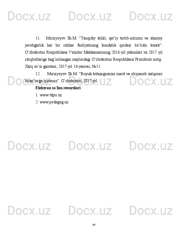11. Mirziyoyev   Sh.M.   “Tanqidiy   tahlil,   qat’iy   tartib-intizom   va   shaxsiy
javobgarlik   har   bir   rahhar   faoliyatining   kundalik   qoidasi   bo‘lishi   kerak”.
O‘zbekiston Respublikasi Vazirlar Mahkamasining 2016-yil yakunlari va 2017 yil
istiqbollariga bag‘isiilangan majlisidagi O‘zbekiston Respublikasi Prezidenti nutqi.
Xalq so‘zi gazetasi, 2017-yil 16-yanvar, №11.
12.   Mirziyoyev Sh.M. “Buyuk kelajaginiizni mard va oliyjanob xalqimiz
bilan birga quramiz”. O‘zbekiston, 2017-yil.
Elektron ta`lim resurslari
1 .  www. tdpu. uz
2. www.pedagog.uz
66 
