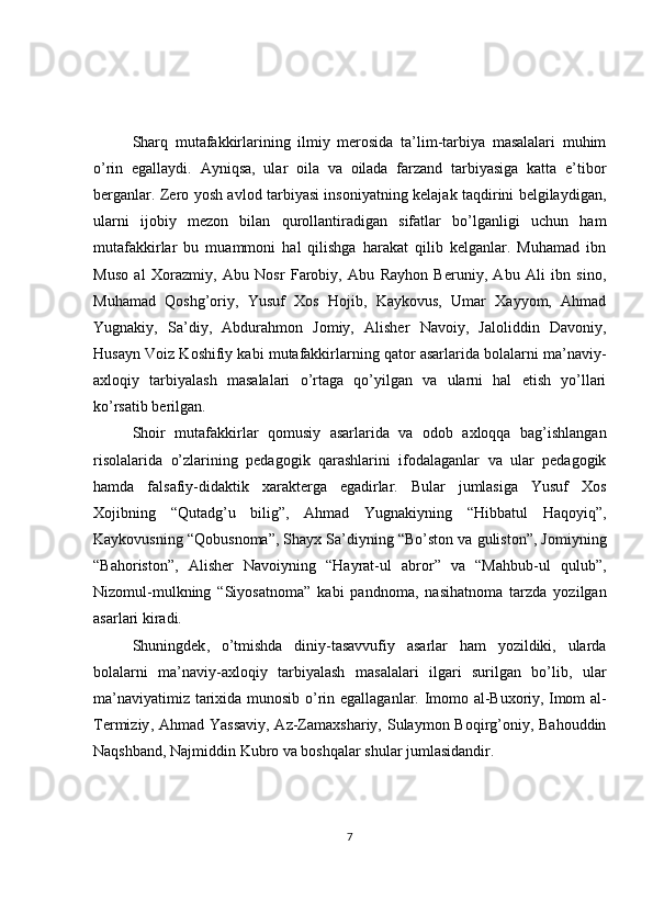 Sharq   mutafakkirlarining   ilmiy   merosida   ta’lim-tarbiya   masalalari   muhim
o’rin   egallaydi.   Ayniqsa,   ular   oila   va   oilada   farzand   tarbiyasiga   katta   e’tibor
berganlar. Zero yosh avlod tarbiyasi insoniyatning kelajak taqdirini belgilaydigan,
ularni   ijobiy   mezon   bilan   qurollantiradigan   sifatlar   bo’lganligi   uchun   ham
mutafakkirlar   bu   muammoni   hal   qilishga   harakat   qilib   kelganlar.   Muhamad   ibn
Muso   al   Xorazmiy,   Abu   Nosr   Farobiy,   Abu   Rayhon   Beruniy,   Abu   Ali   ibn   sino,
Muhamad   Qoshg’oriy,   Yusuf   Xos   Hojib,   Kaykovus,   Umar   Xayyom,   Ahmad
Yugnakiy,   Sa’diy,   Abdurahmon   Jomiy,   Alisher   Navoiy,   Jaloliddin   Davoniy,
Husayn Voiz Koshifiy kabi mutafakkirlarning qator asarlarida bolalarni ma’naviy-
axloqiy   tarbiyalash   masalalari   o’rtaga   qo’yilgan   va   ularni   hal   etish   yo’llari
ko’rsatib berilgan.
Shoir   mutafakkirlar   qomusiy   asarlarida   va   odob   axloqqa   bag’ishlangan
risolalarida   o’zlarining   pedagogik   qarashlarini   ifodalaganlar   va   ular   pedagogik
hamda   falsafiy-didaktik   xarakterga   egadirlar.   Bular   jumlasiga   Yusuf   Xos
Xojibning   “Qutadg’u   bilig”,   Ahmad   Yugnakiyning   “Hibbatul   Haqoyiq”,
Kaykovusning “Qobusnoma”, Shayx Sa’diyning “Bo’ston va guliston”, Jomiyning
“Bahoriston”,   Alisher   Navoiyning   “Hayrat-ul   abror”   va   “Mahbub-ul   qulub”,
Nizomul-mulkning   “Siyosatnoma”   kabi   pandnoma,   nasihatnoma   tarzda   yozilgan
asarlari kiradi.
Shuningdek ,   o’tmishda   diniy-tasavvufiy   asarlar   ham   yozildiki,   ularda
bolalarni   ma’naviy-axloqiy   tarbiyalash   masalalari   ilgari   surilgan   bo’lib,   ular
ma’naviyatimiz tarixida munosib o’rin egallaganlar. Imomo al-Buxoriy,   Imom al-
Termiziy , Ahmad Yassaviy,  Az-Zamaxshariy, Sulaymon Boqirg’oniy, Bahouddin
Naqshband, Najmiddin Kubro va boshqalar shular jumlasidandir.
7 