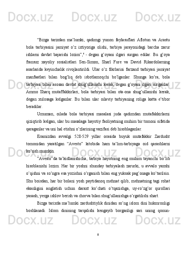 “Bizga   tarixdan   ma’lumki,   qadimgi   yunon   faylasuflari   Aflotun   va   Arastu
bola   tarbiyasini   jamiyat   o’z   ixtiyoriga   olishi,   tarbiya   jarayonidagi   barcha   zarur
ishlarni   davlat   bajarishi   lozim”, 6
  -   degan   g’oyani   ilgari   surgan   edilar.   Bu   g’oya
fransuz   xayoliy   sosialistlari   Sen-Simon,   Sharl   Fure   va   David   Rikardolarning
asarlarida   keyinchalik   rivojlantirildi.   Ular   o’z   fikrlarini   farzand   tarbiyasi   jamiyat
manfaatlari   bilan   bog’liq   deb   isbotlamoqchi   bo’lganlar.   Shunga   ko’ra,   bola
tarbiyasi  bilan  asosan   davlat  shug’ullanishi  kerak,  degan  g’oyani   ilgari   surganlar.
Ammo   Sharq   mutaffakkirlari,   bola   tarbiyasi   bilan   ota-ona   shug’ullanishi   kerak,
degan   xulosaga   kelganlar.   Bu   bilan   ular   oilaviy   tarbiyaning   roliga   katta   e’tibor
beradilar.
Umuman,   oilada   bola   tarbiyasi   masalasi   juda   qadimdan   mutafakkirlarni
qiziqtirib kelgan, ular bu masalaga hayotiy faoliyatning muhim bir tomoni sifatida
qaraganlar va uni hal etishni o’zlarining vazifasi deb hisoblaganlar.
Eramizdan   avvalgi   528-529   yillar   orasida   buyuk   mutafakkir   Zardusht
tomonidan   yaratilgan   “Avesto”   kitobida   ham   ta’lim-tarbiyaga   oid   qarashlarni
ko’rish mumkin.
“Avesto”da   ta’kidlanishicha,   tarbiya   hayotning   eng   muhim   tayanchi   bo’lib
hisoblanishi   lozim.   Har   bir   yoshni   shunday   tarbiyalash   zarurki,   u   avvalo   yaxshi
o’qishni va so’ngra esa yozishni o’rganish bilan eng yuksak pag’onaga ko’tarilsin.
Shu  boisdan,   har   bir   bolani   yosh   paytidanoq   mehnat   qilib,   mehnatning  tagi   rohat
ekanligini   anglatish   uchun   daraxt   ko’chati   o’tqazishga,   uy-ro’zg’or   qurollari
yasash, yerga ishlov berish va chorva bilan shug’ullanishga o’rgatilishi shart.
Bizga tarixda ma’lumki zardushtiylik dinidan so’ng islom dini hukmronligi
boshlanadi.   Islom   dinining   tarqalishi   kengayib   borganligi   sari   uning   qonun-
8 