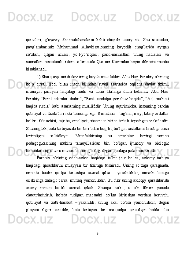 qoidalari,   g’oyaviy   fikr-mulohazalarni   kelib   chiqishi   tabiiy   edi.   Shu   sababdan,
payg’ambarimiz   Muhammad   Allayhissalomning   hayotlik   chog’larida   aytgan
so’zlari,   qilgan   ishlari,   yo’l-yo’riqlari,   pand-nasihatlari   uning   hadislari   va
sunnatlari   hisoblanib,   islom   ta’limotida   Qur’oni   Karimdan   keyin   ikkinchi   manba
hisoblanadi.
1) Sharq uyg’onish davrining buyuk mutafakkiri Abu Nasr Farobiy o’zining
ko’p   qirrali   ijodi   bilan   inson   bilimlari   rivoji   asarlarida   oqilona   davlat   tizimi,
insoniyat   jamiyati   haqidagi   nodir   va   dono   fikrlarga   duch   kelamiz.   Abu   Nasr
Farobiy   “Fozil   odamlar   shahri”,   “Baxt   saodatga   yerishuv   haqida”,   “Aql   ma’noli
haqida   risola”   kabi   asarlarning   muallifidir.   Uning   uqtirishicha,   insonning   barcha
qobiliyat va fazilatlari ikki tomonga ega. Birinchisi – tug’ma, irsiy, tabiiy xislatlar
bo’lsa,   ikkinchisi,   tajriba,   amaliyot,   sharoit   ta’sirida   tarkib   topadigan   xislatlardir.
Shuningdek, bola tarbiyasida bir-biri bilan bog’liq bo’lgan xislatlarni hisobga olish
lozimligini   ta’kidlaydi.   Mutafakkirning   bu   qarashlari   hozirgi   zamon
pedagogikasining   muhim   tamoyillaridan   biri   bo’lgan   ijtimoiy   va   biologik
tomonlarning o’zaro munosabatining birligi degan qoidaga juda mos keladi.
Farobiy   o’zining   odob-axloq   haqidagi   ta’bir   joiz   bo’lsa,   axloqiy   tarbiya
haqidagi   qarashlarini   muayyan   bir   tizimga   tushiradi.   Uning   so’ziga   qaraganda,
nimaiki   baxtni   qo’lga   kiritishga   xizmat   qilsa   –   yaxshilikdir,   nimaiki   baxtga
erishishga   xalaqit   bersa,   mutlaq   yomonlikdir.   Bu   fikr   uning   axloqiy   qarashlarida
asosiy   mezon   bo’lib   xizmat   qiladi.   Shunga   ko’ra,   u   o’z   fikrini   yanada
chuqurlashtirib,   ko’zda   tutilgan   maqsadni   qo’lga   kiritishga   yordam   beruvchi
qobiliyat   va   xatti-harakat   –   yaxshilik ,   uning   aksi   bo’lsa   yomonlikdir,   degan
g’oyani   ilgari   suradiki,   bola   tarbiyasi   bir   maqsadga   qaratilgan   holda   olib
9 