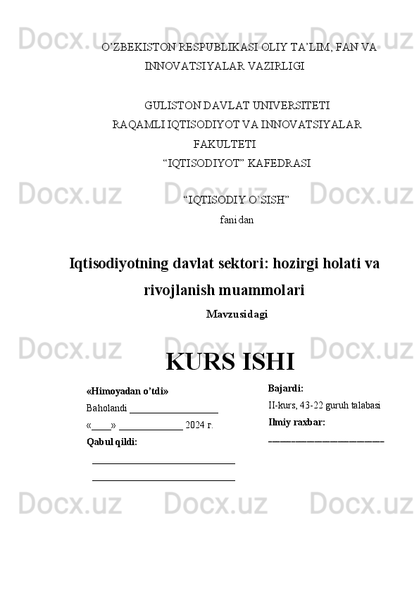    O’ZBEKISTON RESPUBLIKASI OLIY TA’LIM, FAN VA
INNOVATSIYALAR VAZIRLIGI
GULISTON DAVLAT UNIVERSITETI
RAQAMLI IQTISODIYOT VA INNOVATSIYALAR
FAKULTETI
“IQTISODIYOT” KAFEDRASI
“IQTISODIY O`SISH” 
fanidan
Iqtisodiyotning davlat sektori: hozirgi holati va
rivojlanish muammolari
Mavzusidagi
KURS ISHI
                                                                                                         
                                         «Himoyadan o’tdi»
Baholandi __________________
«____» _____________ 2024  г .
Qabul qildi:
_____________________________
_____________________________ Bajardi:
II-kurs, 43-22 guruh talabasi 
Ilmiy raxbar:
_______ _______________________ 