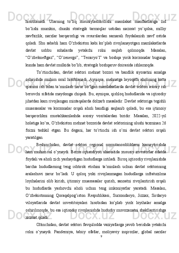 hisoblanadi.   Ularning   to’liq   xususiylashtirilishi   mamlakat   manfaatlariga   zid
bo’lishi   mumkin,   chunki   strategik   tarmoqlar   ustidan   nazorat   yo’qolsa,   milliy
xavfsizlik,   narxlar   barqarorligi   va   resurslardan   samarali   foydalanish   xavf   ostida
qoladi. Shu sababli ham O’zbekiston kabi ko’plab rivojlanayotgan mamlakatlarda
davlat   ushbu   sohalarda   yetakchi   rolni   saqlab   qolmoqda.   Masalan,
“O’zbekneftgaz”,   “O’zenergo”,   “Temiryo’l”   va   boshqa   yirik   korxonalar   bugungi
kunda ham davlat mulkida bo’lib, strategik boshqaruv doirasida ishlamoqda.
To’rtinchidan,   davlat   sektori   mehnat   bozori   va   bandlik   siyosatini   amalga
oshirishda   muhim   omil   hisoblanadi.   Ayniqsa,   mehnatga   layoqatli   aholining   katta
qismini ish bilan ta’minlash zarur bo’lgan mamlakatlarda davlat sektori asosiy ish
beruvchi sifatida maydonga chiqadi. Bu, ayniqsa, qishloq hududlarida va iqtisodiy
jihatdan kam rivojlangan mintaqalarda dolzarb masaladir. Davlat sektoriga tegishli
muassasalar   va   korxonalar   orqali   aholi   bandligi   saqlanib   qoladi,   bu   esa   ijtimoiy
barqarorlikni   mustahkamlashda   asosiy   vositalardan   biridir.   Masalan,   2022-yil
holatiga ko’ra, O’zbekiston mehnat bozorida davlat sektorining ulushi taxminan 26
foizni   tashkil   etgan.   Bu   degani,   har   to’rtinchi   ish   o’rni   davlat   sektori   orqali
yaratilgan.
Beshinchidan,   davlat   sektori   regional   nomutanosibliklarni   kamaytirishda
ham muhim rol o’ynaydi. Bozor iqtisodiyoti sharoitida xususiy investorlar odatda
foydali va aholi zich yashaydigan hududlarga intiladi. Biroq iqtisodiy rivojlanishda
barcha   hududlarning   teng   ishtirok   etishini   ta’minlash   uchun   davlat   sektorining
aralashuvi   zarur   bo’ladi.   U   qoloq   yoki   rivojlanmagan   hududlarga   infratuzilma
loyihalarini   olib   kirish,   ijtimoiy   muassasalar   qurish,   sanoatni   rivojlantirish   orqali
bu   hududlarda   yashovchi   aholi   uchun   teng   imkoniyatlar   yaratadi.   Masalan,
O’zbekistonning   Qoraqalpog’iston   Respublikasi,   Surxondaryo,   Jizzax,   Sirdaryo
viloyatlarida   davlat   investitsiyalari   hisobidan   ko’plab   yirik   loyihalar   amalga
oshirilmoqda, bu esa iqtisodiy rivojlanishda hududiy muvozanatni shakllantirishga
xizmat qiladi.
Oltinchidan, davlat sektori favqulodda vaziyatlarga javob berishda yetakchi
rolni   o’ynaydi.   Pandemiya,   tabiiy   ofatlar,   moliyaviy   inqirozlar,   global   narxlar
9 