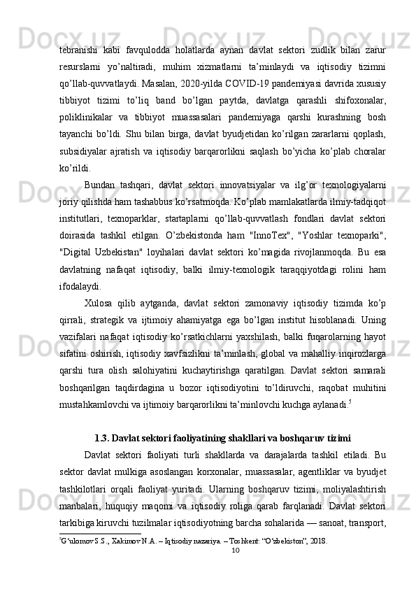 tebranishi   kabi   favqulodda   holatlarda   aynan   davlat   sektori   zudlik   bilan   zarur
resurslarni   yo’naltiradi,   muhim   xizmatlarni   ta’minlaydi   va   iqtisodiy   tizimni
qo’llab-quvvatlaydi. Masalan, 2020-yilda COVID-19 pandemiyasi davrida xususiy
tibbiyot   tizimi   to’liq   band   bo’lgan   paytda,   davlatga   qarashli   shifoxonalar,
poliklinikalar   va   tibbiyot   muassasalari   pandemiyaga   qarshi   kurashning   bosh
tayanchi   bo’ldi.   Shu   bilan   birga,   davlat   byudjetidan   ko’rilgan   zararlarni   qoplash,
subsidiyalar   ajratish   va   iqtisodiy   barqarorlikni   saqlash   bo’yicha   ko’plab   choralar
ko’rildi.
Bundan   tashqari,   davlat   sektori   innovatsiyalar   va   ilg’or   texnologiyalarni
joriy qilishda ham tashabbus ko’rsatmoqda. Ko’plab mamlakatlarda ilmiy-tadqiqot
institutlari,   texnoparklar,   startaplarni   qo’llab-quvvatlash   fondlari   davlat   sektori
doirasida   tashkil   etilgan.   O’zbekistonda   ham   "InnoTex",   "Yoshlar   texnoparki",
"Digital   Uzbekistan"   loyihalari   davlat   sektori   ko’magida   rivojlanmoqda.   Bu   esa
davlatning   nafaqat   iqtisodiy,   balki   ilmiy-texnologik   taraqqiyotdagi   rolini   ham
ifodalaydi.
Xulosa   qilib   aytganda,   davlat   sektori   zamonaviy   iqtisodiy   tizimda   ko’p
qirrali,   strategik   va   ijtimoiy   ahamiyatga   ega   bo’lgan   institut   hisoblanadi.   Uning
vazifalari   nafaqat   iqtisodiy   ko’rsatkichlarni   yaxshilash,   balki   fuqarolarning   hayot
sifatini oshirish, iqtisodiy xavfsizlikni  ta’minlash, global  va mahalliy inqirozlarga
qarshi   tura   olish   salohiyatini   kuchaytirishga   qaratilgan.   Davlat   sektori   samarali
boshqarilgan   taqdirdagina   u   bozor   iqtisodiyotini   to’ldiruvchi,   raqobat   muhitini
mustahkamlovchi va ijtimoiy barqarorlikni ta’minlovchi kuchga aylanadi. 5
1.3. Davlat sektori faoliyatining shakllari va boshqaruv tizimi
Davlat   sektori   faoliyati   turli   shakllarda   va   darajalarda   tashkil   etiladi.   Bu
sektor   davlat   mulkiga   asoslangan   korxonalar,   muassasalar,   agentliklar   va   byudjet
tashkilotlari   orqali   faoliyat   yuritadi.   Ularning   boshqaruv   tizimi,   moliyalashtirish
manbalari,   huquqiy   maqomi   va   iqtisodiy   roliga   qarab   farqlanadi.   Davlat   sektori
tarkibiga kiruvchi tuzilmalar iqtisodiyotning barcha sohalarida — sanoat, transport,
5
G‘ulomov S.S., Xakimov N.A. – Iqtisodiy nazariya. – Toshkent: “O‘zbekiston”, 2018.
10 