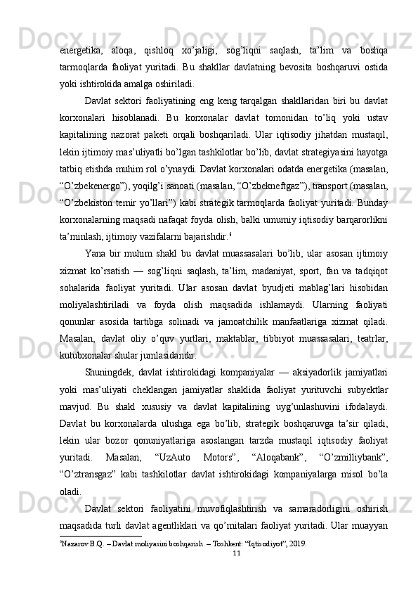 energetika,   aloqa,   qishloq   xo’jaligi,   sog’liqni   saqlash,   ta’lim   va   boshqa
tarmoqlarda   faoliyat   yuritadi.   Bu   shakllar   davlatning   bevosita   boshqaruvi   ostida
yoki ishtirokida amalga oshiriladi.
Davlat   sektori   faoliyatining   eng   keng   tarqalgan   shakllaridan   biri   bu   davlat
korxonalari   hisoblanadi.   Bu   korxonalar   davlat   tomonidan   to’liq   yoki   ustav
kapitalining   nazorat   paketi   orqali   boshqariladi.   Ular   iqtisodiy   jihatdan   mustaqil,
lekin ijtimoiy mas’uliyatli bo’lgan tashkilotlar bo’lib, davlat strategiyasini hayotga
tatbiq etishda muhim rol o’ynaydi. Davlat korxonalari odatda energetika (masalan,
“O’zbekenergo”), yoqilg’i sanoati (masalan, “O’zbekneftgaz”), transport (masalan,
“O’zbekiston temir yo’llari”) kabi strategik tarmoqlarda faoliyat yuritadi. Bunday
korxonalarning maqsadi nafaqat foyda olish, balki umumiy iqtisodiy barqarorlikni
ta’minlash, ijtimoiy vazifalarni bajarishdir. 6
Yana   bir   muhim   shakl   bu   davlat   muassasalari   bo’lib,   ular   asosan   ijtimoiy
xizmat   ko’rsatish   —   sog’liqni   saqlash,   ta’lim,   madaniyat,   sport,   fan   va   tadqiqot
sohalarida   faoliyat   yuritadi.   Ular   asosan   davlat   byudjeti   mablag’lari   hisobidan
moliyalashtiriladi   va   foyda   olish   maqsadida   ishlamaydi.   Ularning   faoliyati
qonunlar   asosida   tartibga   solinadi   va   jamoatchilik   manfaatlariga   xizmat   qiladi.
Masalan,   davlat   oliy   o’quv   yurtlari,   maktablar,   tibbiyot   muassasalari,   teatrlar,
kutubxonalar shular jumlasidandir.
Shuningdek,   davlat   ishtirokidagi   kompaniyalar   —   aksiyadorlik   jamiyatlari
yoki   mas’uliyati   cheklangan   jamiyatlar   shaklida   faoliyat   yurituvchi   subyektlar
mavjud.   Bu   shakl   xususiy   va   davlat   kapitalining   uyg’unlashuvini   ifodalaydi.
Davlat   bu   korxonalarda   ulushga   ega   bo’lib,   strategik   boshqaruvga   ta’sir   qiladi,
lekin   ular   bozor   qonuniyatlariga   asoslangan   tarzda   mustaqil   iqtisodiy   faoliyat
yuritadi.   Masalan,   “UzAuto   Motors”,   “Aloqabank”,   “O’zmilliybank”,
“O’ztransgaz”   kabi   tashkilotlar   davlat   ishtirokidagi   kompaniyalarga   misol   bo’la
oladi.
Davlat   sektori   faoliyatini   muvofiqlashtirish   va   samaradorligini   oshirish
maqsadida   turli   davlat  agentliklari   va  qo’mitalari  faoliyat   yuritadi.  Ular   muayyan
6
Nazarov B.Q. – Davlat moliyasini boshqarish. – Toshkent: “Iqtisodiyot”, 2019.
11 