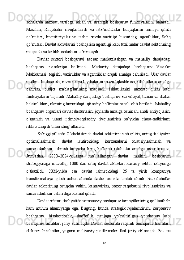 sohalarda   nazorat,   tartibga   solish   va   strategik   boshqaruv   funksiyalarini   bajaradi.
Masalan,   Raqobatni   rivojlantirish   va   iste’molchilar   huquqlarini   himoya   qilish
qo’mitasi,   Investitsiyalar   va   tashqi   savdo   vazirligi   huzuridagi   agentliklar,   Soliq
qo’mitasi, Davlat aktivlarini boshqarish agentligi kabi tuzilmalar davlat sektorining
maqsadli va tartibli ishlashini ta’minlaydi.
Davlat   sektori   boshqaruvi   asosan   markazlashgan   va   mahalliy   darajadagi
boshqaruv   tizimlariga   bo’linadi.   Markaziy   darajadagi   boshqaruv   Vazirlar
Mahkamasi, tegishli vazirliklar va agentliklar orqali amalga oshiriladi. Ular davlat
mulkini boshqarish, investitsiya loyihalarini muvofiqlashtirish, islohotlarni amalga
oshirish,   budjet   mablag’larining   maqsadli   ishlatilishini   nazorat   qilish   kabi
funksiyalarni bajaradi. Mahalliy darajadagi boshqaruv esa viloyat, tuman va shahar
hokimliklari, ularning huzuridagi iqtisodiy bo’limlar orqali olib boriladi. Mahalliy
boshqaruv organlari davlat dasturlarini joylarda amalga oshirish, aholi ehtiyojlarini
o’rganish   va   ularni   ijtimoiy-iqtisodiy   rivojlantirish   bo’yicha   chora-tadbirlarni
ishlab chiqish bilan shug’ullanadi.
So’nggi yillarda O’zbekistonda davlat sektorini isloh qilish, uning faoliyatini
optimallashtirish,   davlat   ishtirokidagi   korxonalarni   xususiylashtirish   va
samaradorlikni   oshirish   bo’yicha   keng   ko’lamli   islohotlar   amalga   oshirilmoqda.
Jumladan,   2020–2024-yillarga   mo’ljallangan   davlat   mulkini   boshqarish
strategiyasiga   muvofiq,   1000   dan   ortiq   davlat   aktivlari   xususiy   sektor   ixtiyoriga
o’tkazildi.   2022-yilda   esa   davlat   ishtirokidagi   25   ta   yirik   kompaniya
transformatsiya   qilish   uchun   alohida   dastur   asosida   tanlab   olindi.   Bu   islohotlar
davlat   sektorining   ortiqcha   yukini   kamaytirish,   bozor   raqobatini   rivojlantirish   va
samaradorlikni oshirishga xizmat qiladi.
Davlat sektori faoliyatida zamonaviy boshqaruv tamoyillarining qo’llanilishi
ham   muhim   ahamiyatga   ega.   Bugungi   kunda   strategik   rejalashtirish,   korporativ
boshqaruv,   hisobotdorlik,   shaffoflik,   natijaga   yo’naltirilgan   yondashuv   kabi
boshqaruv uslublari joriy etilmoqda. Davlat sektorida raqamli boshqaruv tizimlari,
elektron   hisobotlar,   yagona   moliyaviy   platformalar   faol   joriy   etilmoqda.   Bu   esa
12