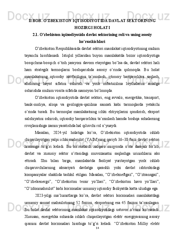 II BOB. O’ZBEKISTON IQTISODIYOTIDA DAVLAT SEKTORINING
HOZIRGI HOLATI
2.1. O’zbekiston iqtisodiyotida davlat sektorining roli va uning asosiy
ko’rsatkichlari
O’zbekiston Respublikasida davlat sektori mamlakat iqtisodiyotining muhim
tayanchi   hisoblanadi.   Istiqlol   yillaridan   buyon   mamlakatda   bozor   iqtisodiyotiga
bosqichma-bosqich  o’tish  jarayoni   davom  etayotgan  bo’lsa-da,  davlat  sektori   hali
ham   strategik   tarmoqlarni   boshqarishda   asosiy   o’rinda   qolmoqda.   Bu   holat
mamlakatning   iqtisodiy   xavfsizligini   ta’minlash,   ijtimoiy   barqarorlikni   saqlash,
aholining   hayot   sifatini   oshirish   va   yirik   infratuzilma   loyihalarini   amalga
oshirishda muhim vosita sifatida namoyon bo’lmoqda.
O’zbekiston   iqtisodiyotida  davlat   sektori,  eng avvalo,  energetika,  transport,
bank-moliya,   aloqa   va   geologiya-qazilma   sanoati   kabi   tarmoqlarda   yetakchi
o’rinda   turadi.   Bu   tarmoqlar   mamlakatning   ichki   ehtiyojlarini   qondirish,   eksport
salohiyatini oshirish, iqtisodiy barqarorlikni ta’minlash hamda boshqa sohalarning
rivojlanishiga zamin yaratishda hal qiluvchi rol o’ynaydi.
Masalan,   2024-yil   holatiga   ko’ra,   O’zbekiston   iqtisodiyotida   ishlab
chiqarilayotgan yalpi ichki mahsulot (YAIM)ning qariyb 36–38 foizi davlat sektori
hissasiga   to’g’ri   keladi.   Bu   ko’rsatkich   xalqaro   miqyosda   o’rta   darajali   bo’lib,
davlat   va   xususiy   sektor   o’rtasidagi   muvozanatni   saqlashga   urinishlarni   aks
ettiradi.   Shu   bilan   birga,   mamlakatda   faoliyat   yuritayotgan   yirik   ishlab
chiqaruvchilarning   aksariyati   davlatga   qarashli   yoki   davlat   ishtirokidagi
kompaniyalar   shaklida   tashkil   etilgan.   Masalan,   “O’zbekneftgaz”,   “O’ztransgaz”,
“O’zbekenergo”,   “O’zbekiston   temir   yo’llari”,   “O’zbekiston   havo   yo’llari”,
“O’zdonmahsulot” kabi korxonalar umumiy iqtisodiy faoliyatda katta ulushga ega.
2023-yilgi   ma’lumotlarga   ko’ra,   davlat   sektori   korxonalari   mamlakatdagi
umumiy   sanoat   mahsulotining   52   foizini,   eksportning   esa   45   foizini   ta’minlagan.
Bu   holat   davlat   sektorining   mamlakat   iqtisodiyotidagi   ustuvor   o’rnini   ko’rsatadi.
Xususan,   energetika   sohasida   ishlab   chiqarilayotgan   elektr   energiyasining   asosiy
qismini   davlat   korxonalari   hisobiga   to’g’ri   keladi.   “O’zbekiston   Milliy   elektr
14