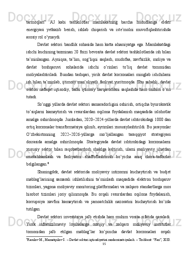 tarmoqlari”   AJ   kabi   tashkilotlar   mamlakatning   barcha   hududlariga   elektr
energiyasi   yetkazib   berish,   ishlab   chiqarish   va   iste’molni   muvofiqlashtirishda
asosiy rol o’ynaydi.
Davlat   sektori   bandlik   sohasida   ham   katta   ahamiyatga   ega.   Mamlakatdagi
ishchi kuchining taxminan 20 foizi bevosita davlat sektori tashkilotlarida ish bilan
ta’minlangan.   Ayniqsa,   ta’lim,   sog’liqni   saqlash,   mudofaa,   xavfsizlik,   moliya   va
davlat   boshqaruvi   sohalarida   ishchi   o’rinlari   to’liq   davlat   tomonidan
moliyalashtiriladi.   Bundan   tashqari,   yirik   davlat   korxonalari   minglab   ishchilarni
ish  bilan  ta’minlab,  ijtimoiy  mas’uliyatli  faoliyat   yuritmoqda.  Shu  sababli,   davlat
sektori   nafaqat   iqtisodiy,  balki  ijtimoiy  barqarorlikni  saqlashda   ham   muhim   o’rin
tutadi.
So’nggi yillarda davlat sektori samaradorligini oshirish, ortiqcha byurokratik
to’siqlarni   kamaytirish   va   resurslardan   oqilona   foydalanish   maqsadida   islohotlar
amalga oshirilmoqda. Jumladan, 2020–2024-yillarda davlat ishtirokidagi 1000 dan
ortiq korxonalar transformatsiya qilinib, ayrimlari xususiylashtirildi. Bu jarayonlar
O’zbekistonning   2022–2026-yillarga   mo’ljallangan   taraqqiyot   strategiyasi
doirasida   amalga   oshirilmoqda.   Strategiyada   davlat   ishtirokidagi   korxonalarni
xususiy   sektor   bilan   raqobatbardosh   shaklga   keltirish,   ularni   moliyaviy   jihatdan
mustahkamlash   va   faoliyatini   shaffoflashtirish   bo’yicha   aniq   chora-tadbirlar
belgilangan. 8
Shuningdek,   davlat   sektorida   moliyaviy   intizomni   kuchaytirish   va   budjet
mablag’larining   samarali   ishlatilishini   ta’minlash   maqsadida   elektron   boshqaruv
tizimlari, yagona moliyaviy monitoring platformalari va xalqaro standartlarga mos
hisobot   tizimlari   joriy   qilinmoqda.   Bu   orqali   resurslardan   oqilona   foydalanish,
korrupsiya   xavfini   kamaytirish   va   jamoatchilik   nazoratini   kuchaytirish   ko’zda
tutilgan.
Davlat  sektori  investitsiya  jalb  etishda   ham   muhim   vosita  sifatida  qaraladi.
Yirik   infratuzilmaviy   loyihalarga   xorijiy   va   xalqaro   moliyaviy   institutlar
tomonidan   jalb   etilgan   mablag’lar   ko’pincha   davlat   korxonalari   orqali
8
Rasulov M., Mamatqulov S. – Davlat sektori iqtisodiyotini modernizatsiyalash. – Toshkent: “Fan”, 2020.
15