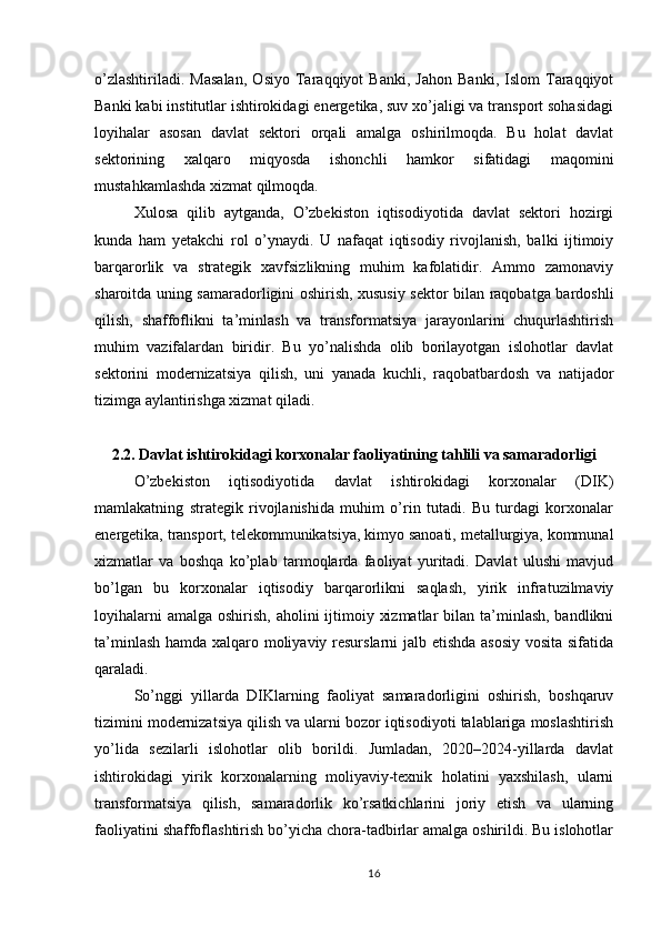 o’zlashtiriladi.   Masalan,   Osiyo   Taraqqiyot   Banki,   Jahon   Banki,   Islom   Taraqqiyot
Banki kabi institutlar ishtirokidagi energetika, suv xo’jaligi va transport sohasidagi
loyihalar   asosan   davlat   sektori   orqali   amalga   oshirilmoqda.   Bu   holat   davlat
sektorining   xalqaro   miqyosda   ishonchli   hamkor   sifatidagi   maqomini
mustahkamlashda xizmat qilmoqda.
Xulosa   qilib   aytganda,   O’zbekiston   iqtisodiyotida   davlat   sektori   hozirgi
kunda   ham   yetakchi   rol   o’ynaydi.   U   nafaqat   iqtisodiy   rivojlanish,   balki   ijtimoiy
barqarorlik   va   strategik   xavfsizlikning   muhim   kafolatidir.   Ammo   zamonaviy
sharoitda uning samaradorligini oshirish, xususiy sektor bilan raqobatga bardoshli
qilish,   shaffoflikni   ta’minlash   va   transformatsiya   jarayonlarini   chuqurlashtirish
muhim   vazifalardan   biridir.   Bu   yo’nalishda   olib   borilayotgan   islohotlar   davlat
sektorini   modernizatsiya   qilish,   uni   yanada   kuchli,   raqobatbardosh   va   natijador
tizimga aylantirishga xizmat qiladi.
2.2. Davlat ishtirokidagi korxonalar faoliyatining tahlili va samaradorligi
O’zbekiston   iqtisodiyotida   davlat   ishtirokidagi   korxonalar   (DIK)
mamlakatning   strategik   rivojlanishida   muhim   o’rin   tutadi.   Bu   turdagi   korxonalar
energetika, transport, telekommunikatsiya, kimyo sanoati, metallurgiya, kommunal
xizmatlar   va   boshqa   ko’plab   tarmoqlarda   faoliyat   yuritadi.   Davlat   ulushi   mavjud
bo’lgan   bu   korxonalar   iqtisodiy   barqarorlikni   saqlash,   yirik   infratuzilmaviy
loyihalarni  amalga  oshirish, aholini  ijtimoiy xizmatlar  bilan ta’minlash, bandlikni
ta’minlash hamda xalqaro moliyaviy resurslarni jalb etishda asosiy vosita sifatida
qaraladi.
So’nggi   yillarda   DIKlarning   faoliyat   samaradorligini   oshirish,   boshqaruv
tizimini modernizatsiya qilish va ularni bozor iqtisodiyoti talablariga moslashtirish
yo’lida   sezilarli   islohotlar   olib   borildi.   Jumladan,   2020–2024-yillarda   davlat
ishtirokidagi   yirik   korxonalarning   moliyaviy-texnik   holatini   yaxshilash,   ularni
transformatsiya   qilish,   samaradorlik   ko’rsatkichlarini   joriy   etish   va   ularning
faoliyatini shaffoflashtirish bo’yicha chora-tadbirlar amalga oshirildi. Bu islohotlar
16