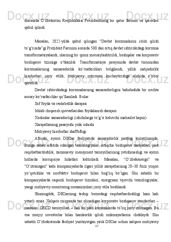 doirasida   O’zbekiston   Respublikasi   Prezidentining   bir   qator   farmon   va   qarorlari
qabul qilindi.
Masalan,   2022-yilda   qabul   qilingan   “Davlat   korxonalarini   isloh   qilish
to’g’risida”gi Prezident Farmoni asosida 500 dan ortiq davlat ishtirokidagi korxona
transformatsiyalandi, ularning bir qismi xususiylashtirildi, boshqalar esa korporativ
boshqaruv   tizimiga   o’tkazildi.   Transformatsiya   jarayonida   davlat   tomonidan
korxonalarning   samaradorlik   ko’rsatkichlari   belgilandi,   yillik   natijadorlik
hisobotlari   joriy   etildi,   moliyaviy   intizomni   kuchaytirishga   alohida   e’tibor
qaratildi.
Davlat   ishtirokidagi   korxonalarning   samaradorligini   baholashda   bir   nechta
asosiy ko’rsatkichlar qo’llaniladi. Bular:
Sof foyda va rentabellik darajasi
Ishlab chiqarish quvvatlaridan foydalanish darajasi
Xodimlar samaradorligi (ishchilarga to’g’ri keluvchi mahsulot hajmi)
Xarajatlarning pasayishi yoki oshishi
Moliyaviy hisobotlar shaffofligi
Afsuski,   ayrim   DIKlar   faoliyatida   samaradorlik   pastligi   kuzatilmoqda.
Bunga sabab  sifatida eskirgan  texnologiyalar, ortiqcha boshqaruv xarajatlari, past
raqobatbardoshlik,   zamonaviy   menejment   tamoyillarining   yetishmasligi   va   ayrim
hollarda   korrupsiya   holatlari   keltiriladi.   Masalan,   “O’zbekenergo”   va
“O’ztransgaz”  kabi  kompaniyalarda  ilgari  yillik xarajatlarning 20–30 foizi  yuqori
yo’qotishlar   va   noefektiv   boshqaruv   bilan   bog’liq   bo’lgan.   Shu   sababli   bu
kompaniyalarda   raqamli   boshqaruv   tizimlari,   energiyani   tejovchi   texnologiyalar,
yangi moliyaviy monitoring mexanizmlari joriy etila boshlandi.
Shuningdek,   DIKlarning   tashqi   bozordagi   raqobatbardoshligi   ham   hali
yetarli emas. Xalqaro miqyosda tan olinadigan korporativ boshqaruv standartlari –
masalan, OECD tamoyillari – hali ko’plab korxonalarda to’liq joriy etilmagan. Bu
esa   xorijiy   investorlar   bilan   hamkorlik   qilish   imkoniyatlarini   cheklaydi.   Shu
sababli O’zbekistonda faoliyat yuritayotgan yirik DIKlar uchun xalqaro moliyaviy
17 