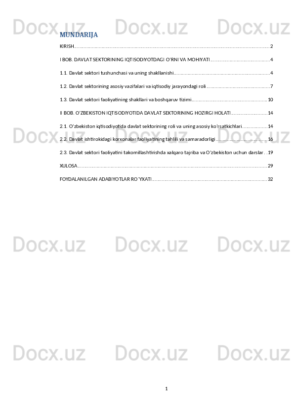 MUNDARIJA
KIRISH ............................................................................................................................................. 2
I BOB. DAVLAT SEKTORINING IQTISODIYOTDAGI O’RNI VA MOHIYATI ........................................... 4
1.1. Davlat sektori tushunchasi va uning shakllanishi ..................................................................... 4
1.2. Davlat sektorining asosiy vazifalari va iqtisodiy jarayondagi roli .............................................. 7
1.3. Davlat sektori faoliyatining shakllari va boshqaruv tizimi ...................................................... 10
II BOB. O’ZBEKISTON IQTISODIYOTIDA DAVLAT SEKTORINING HOZIRGI HOLATI .......................... 14
2.1. O’zbekiston iqtisodiyotida davlat sektorining roli va uning asosiy ko’rsatkichlari .................. 14
2.2. Davlat ishtirokidagi korxonalar faoliyatining tahlili va samaradorligi ..................................... 16
2.3. Davlat sektori faoliyatini takomillashtirishda xalqaro tajriba va O’zbekiston uchun darslar . . 19
XULOSA ......................................................................................................................................... 29
FOYDALANILGAN ADABIYOTLAR RO`YXATI ................................................................................... 32
1 
