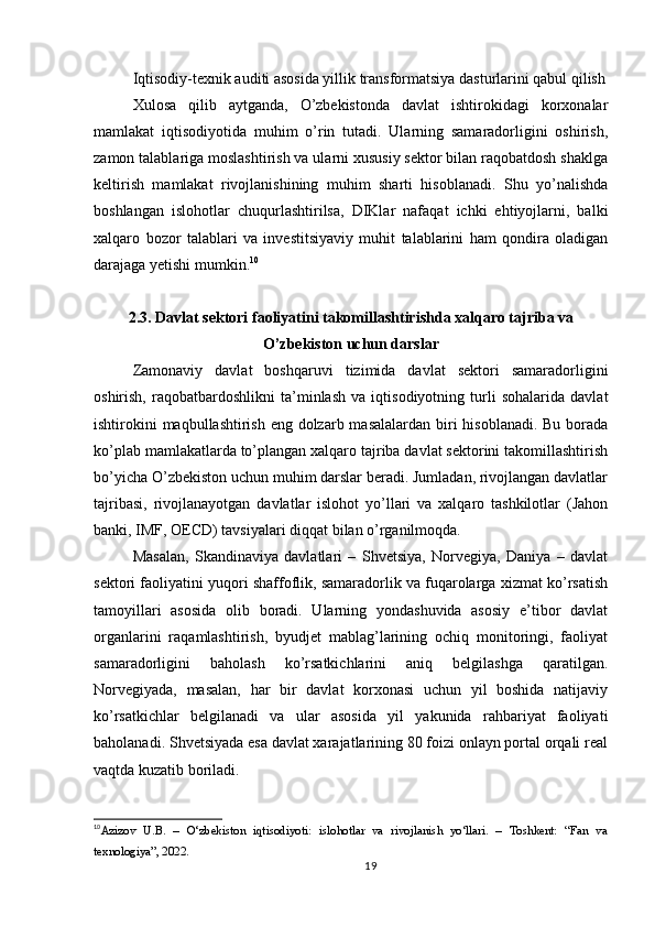 Iqtisodiy-texnik auditi asosida yillik transformatsiya dasturlarini qabul qilish
Xulosa   qilib   aytganda,   O’zbekistonda   davlat   ishtirokidagi   korxonalar
mamlakat   iqtisodiyotida   muhim   o’rin   tutadi.   Ularning   samaradorligini   oshirish,
zamon talablariga moslashtirish va ularni xususiy sektor bilan raqobatdosh shaklga
keltirish   mamlakat   rivojlanishining   muhim   sharti   hisoblanadi.   Shu   yo’nalishda
boshlangan   islohotlar   chuqurlashtirilsa,   DIKlar   nafaqat   ichki   ehtiyojlarni,   balki
xalqaro   bozor   talablari   va   investitsiyaviy   muhit   talablarini   ham   qondira   oladigan
darajaga yetishi mumkin. 10
2.3. Davlat sektori faoliyatini takomillashtirishda xalqaro tajriba va
O’zbekiston uchun darslar
Zamonaviy   davlat   boshqaruvi   tizimida   davlat   sektori   samaradorligini
oshirish,   raqobatbardoshlikni   ta’minlash   va   iqtisodiyotning   turli   sohalarida   davlat
ishtirokini  maqbullashtirish eng dolzarb masalalardan biri  hisoblanadi. Bu borada
ko’plab mamlakatlarda to’plangan xalqaro tajriba davlat sektorini takomillashtirish
bo’yicha O’zbekiston uchun muhim darslar beradi. Jumladan, rivojlangan davlatlar
tajribasi,   rivojlanayotgan   davlatlar   islohot   yo’llari   va   xalqaro   tashkilotlar   (Jahon
banki, IMF, OECD) tavsiyalari diqqat bilan o’rganilmoqda.
Masalan,   Skandinaviya   davlatlari   –   Shvetsiya,   Norvegiya,   Daniya   –   davlat
sektori faoliyatini yuqori shaffoflik, samaradorlik va fuqarolarga xizmat ko’rsatish
tamoyillari   asosida   olib   boradi.   Ularning   yondashuvida   asosiy   e’tibor   davlat
organlarini   raqamlashtirish,   byudjet   mablag’larining   ochiq   monitoringi,   faoliyat
samaradorligini   baholash   ko’rsatkichlarini   aniq   belgilashga   qaratilgan.
Norvegiyada,   masalan,   har   bir   davlat   korxonasi   uchun   yil   boshida   natijaviy
ko’rsatkichlar   belgilanadi   va   ular   asosida   yil   yakunida   rahbariyat   faoliyati
baholanadi. Shvetsiyada esa davlat xarajatlarining 80 foizi onlayn portal orqali real
vaqtda kuzatib boriladi.
10
Azizov   U.B.   –   O‘zbekiston   iqtisodiyoti:   islohotlar   va   rivojlanish   yo‘llari.   –   Toshkent:   “Fan   va
texnologiya”, 2022.
19