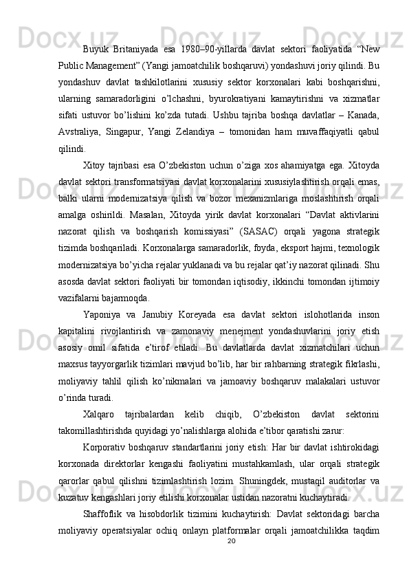 Buyuk   Britaniyada   esa   1980–90-yillarda   davlat   sektori   faoliyatida   “New
Public Management” (Yangi jamoatchilik boshqaruvi) yondashuvi joriy qilindi. Bu
yondashuv   davlat   tashkilotlarini   xususiy   sektor   korxonalari   kabi   boshqarishni,
ularning   samaradorligini   o’lchashni,   byurokratiyani   kamaytirishni   va   xizmatlar
sifati   ustuvor   bo’lishini   ko’zda   tutadi.   Ushbu   tajriba   boshqa   davlatlar   –   Kanada,
Avstraliya,   Singapur,   Yangi   Zelandiya   –   tomonidan   ham   muvaffaqiyatli   qabul
qilindi.
Xitoy   tajribasi   esa   O’zbekiston   uchun   o’ziga   xos   ahamiyatga   ega.   Xitoyda
davlat sektori transformatsiyasi davlat korxonalarini xususiylashtirish orqali emas,
balki   ularni   modernizatsiya   qilish   va   bozor   mexanizmlariga   moslashtirish   orqali
amalga   oshirildi.   Masalan,   Xitoyda   yirik   davlat   korxonalari   “Davlat   aktivlarini
nazorat   qilish   va   boshqarish   komissiyasi”   (SASAC)   orqali   yagona   strategik
tizimda boshqariladi. Korxonalarga samaradorlik, foyda, eksport hajmi, texnologik
modernizatsiya bo’yicha rejalar yuklanadi va bu rejalar qat’iy nazorat qilinadi. Shu
asosda davlat sektori faoliyati bir tomondan iqtisodiy, ikkinchi tomondan ijtimoiy
vazifalarni bajarmoqda.
Yaponiya   va   Janubiy   Koreyada   esa   davlat   sektori   islohotlarida   inson
kapitalini   rivojlantirish   va   zamonaviy   menejment   yondashuvlarini   joriy   etish
asosiy   omil   sifatida   e’tirof   etiladi.   Bu   davlatlarda   davlat   xizmatchilari   uchun
maxsus tayyorgarlik tizimlari mavjud bo’lib, har bir rahbarning strategik fikrlashi,
moliyaviy   tahlil   qilish   ko’nikmalari   va   jamoaviy   boshqaruv   malakalari   ustuvor
o’rinda turadi.
Xalqaro   tajribalardan   kelib   chiqib,   O’zbekiston   davlat   sektorini
takomillashtirishda quyidagi yo’nalishlarga alohida e’tibor qaratishi zarur:
Korporativ  boshqaruv  standartlarini  joriy  etish:   Har   bir  davlat  ishtirokidagi
korxonada   direktorlar   kengashi   faoliyatini   mustahkamlash,   ular   orqali   strategik
qarorlar   qabul   qilishni   tizimlashtirish   lozim.   Shuningdek,   mustaqil   auditorlar   va
kuzatuv kengashlari joriy etilishi korxonalar ustidan nazoratni kuchaytiradi.
Shaffoflik   va   hisobdorlik   tizimini   kuchaytirish:   Davlat   sektoridagi   barcha
moliyaviy   operatsiyalar   ochiq   onlayn   platformalar   orqali   jamoatchilikka   taqdim
20 