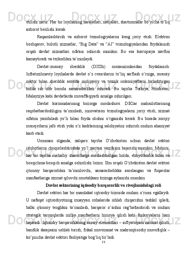 etilishi zarur. Har bir loyihaning xarajatlari, natijalari, shartnomalar bo’yicha to’liq
axborot berilishi kerak.
Raqamlashtirish   va   axborot   texnologiyalarini   keng   joriy   etish:   Elektron
boshqaruv,   bulutli   xizmatlar,   “Big   Data”   va   “AI”   texnologiyalaridan   foydalanish
orqali   davlat   xizmatlari   sifatini   oshirish   mumkin.   Bu   esa   korrupsiya   xavfini
kamaytiradi va tezkorlikni ta’minlaydi.
Davlat-xususiy   sheriklik   (DXSh)   mexanizmlaridan   foydalanish:
Infratuzilmaviy   loyihalarda   davlat   o’z   resurslarini   to’liq   sarflash   o’rniga,   xususiy
sektor   bilan   sheriklik   asosida   moliyaviy   va   texnik   imkoniyatlarni   birlashtirgan
holda   ish   olib   borishi   samaradorlikni   oshiradi.   Bu   tajriba   Turkiya,   Hindiston,
Malayziya kabi davlatlarda muvaffaqiyatli amalga oshirilgan.
Davlat   korxonalarining   bozorga   moslashuvi:   DIKlar   mahsulotlarining
raqobatbardoshligini   ta’minlash,   innovatsion   texnologiyalarni   joriy   etish,   xizmat
sifatini   yaxshilash   yo’li   bilan   foyda   olishni   o’rganishi   kerak.   Bu   borada   xorijiy
menejerlarni jalb etish yoki o’z kadrlarining salohiyatini oshirish muhim ahamiyat
kasb etadi.
Umuman   olganda,   xalqaro   tajriba   O’zbekiston   uchun   davlat   sektori
islohotlarini chuqurlashtirishda yo’l xaritasi vazifasini bajarishi mumkin. Muhimi,
har   bir   tajriba   mahalliy   sharoitlarga   moslashtirilgan   holda,   ehtiyotkorlik   bilan   va
bosqichma-bosqich amalga oshirilishi lozim. Shu orqali O’zbekiston davlat sektori
ijtimoiy   barqarorlikni   ta’minlovchi,   samaradorlikka   asoslangan   va   fuqarolar
manfaatlariga xizmat qiluvchi mustahkam tizimga aylanishi mumkin.
Davlat sektorining iqtisodiy barqarorlik va rivojlanishdagi roli
Davlat sektori har bir mamlakat iqtisodiy tizimida muhim o’rinni egallaydi.
U   nafaqat   iqtisodiyotning   muayyan   sohalarida   ishlab   chiqarishni   tashkil   qiladi,
balki   ijtimoiy   tenglikni   ta’minlash,   barqaror   o’sishni   rag’batlantirish   va   muhim
strategik   tarmoqlarda   milliy   manfaatlarni   himoya   qilish   kabi   funksiyalarni   ham
bajaradi. Iqtisodiy barqarorlikning asosiy elementlari – inflyatsiyani nazorat qilish,
bandlik darajasini ushlab turish, fiskal muvozanat va makroiqtisodiy muvofiqlik –
ko’pincha davlat sektori faoliyatiga bog’liq bo’ladi.
21
