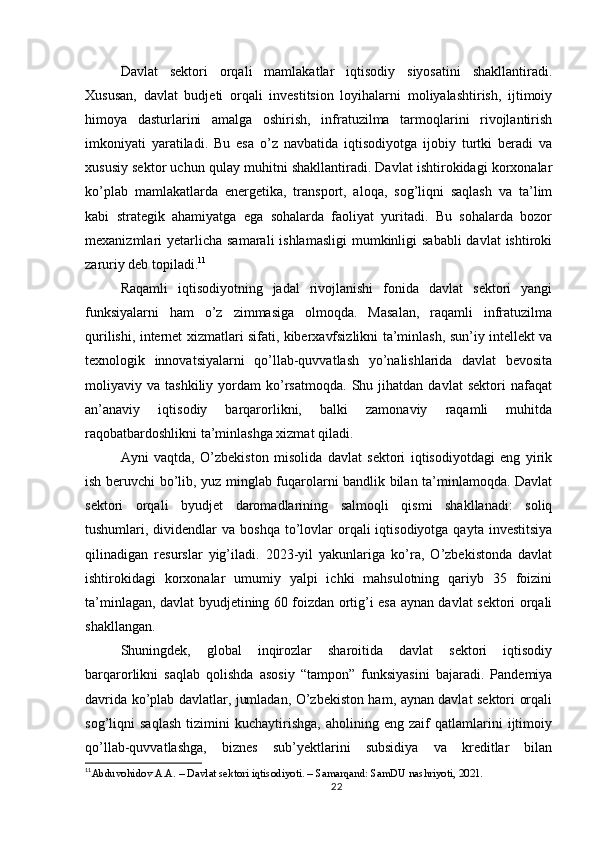 Davlat   sektori   orqali   mamlakatlar   iqtisodiy   siyosatini   shakllantiradi.
Xususan,   davlat   budjeti   orqali   investitsion   loyihalarni   moliyalashtirish,   ijtimoiy
himoya   dasturlarini   amalga   oshirish,   infratuzilma   tarmoqlarini   rivojlantirish
imkoniyati   yaratiladi.   Bu   esa   o’z   navbatida   iqtisodiyotga   ijobiy   turtki   beradi   va
xususiy sektor uchun qulay muhitni shakllantiradi. Davlat ishtirokidagi korxonalar
ko’plab   mamlakatlarda   energetika,   transport,   aloqa,   sog’liqni   saqlash   va   ta’lim
kabi   strategik   ahamiyatga   ega   sohalarda   faoliyat   yuritadi.   Bu   sohalarda   bozor
mexanizmlari  yetarlicha  samarali  ishlamasligi  mumkinligi  sababli  davlat  ishtiroki
zaruriy deb topiladi. 11
Raqamli   iqtisodiyotning   jadal   rivojlanishi   fonida   davlat   sektori   yangi
funksiyalarni   ham   o’z   zimmasiga   olmoqda.   Masalan,   raqamli   infratuzilma
qurilishi, internet xizmatlari sifati, kiberxavfsizlikni ta’minlash, sun’iy intellekt va
texnologik   innovatsiyalarni   qo’llab-quvvatlash   yo’nalishlarida   davlat   bevosita
moliyaviy  va   tashkiliy   yordam   ko’rsatmoqda.   Shu  jihatdan   davlat   sektori   nafaqat
an’anaviy   iqtisodiy   barqarorlikni,   balki   zamonaviy   raqamli   muhitda
raqobatbardoshlikni ta’minlashga xizmat qiladi.
Ayni   vaqtda,   O’zbekiston   misolida   davlat   sektori   iqtisodiyotdagi   eng   yirik
ish beruvchi bo’lib, yuz minglab fuqarolarni bandlik bilan ta’minlamoqda. Davlat
sektori   orqali   byudjet   daromadlarining   salmoqli   qismi   shakllanadi:   soliq
tushumlari, dividendlar  va  boshqa  to’lovlar   orqali   iqtisodiyotga  qayta investitsiya
qilinadigan   resurslar   yig’iladi.   2023-yil   yakunlariga   ko’ra,   O’zbekistonda   davlat
ishtirokidagi   korxonalar   umumiy   yalpi   ichki   mahsulotning   qariyb   35   foizini
ta’minlagan, davlat byudjetining 60 foizdan ortig’i esa aynan davlat sektori orqali
shakllangan.
Shuningdek,   global   inqirozlar   sharoitida   davlat   sektori   iqtisodiy
barqarorlikni   saqlab   qolishda   asosiy   “tampon”   funksiyasini   bajaradi.   Pandemiya
davrida ko’plab davlatlar, jumladan, O’zbekiston ham, aynan davlat sektori orqali
sog’liqni   saqlash   tizimini   kuchaytirishga,   aholining   eng   zaif   qatlamlarini   ijtimoiy
qo’llab-quvvatlashga,   biznes   sub’yektlarini   subsidiya   va   kreditlar   bilan
11
Abduvohidov A.A. – Davlat sektori iqtisodiyoti. – Samarqand: SamDU nashriyoti, 2021.
22 