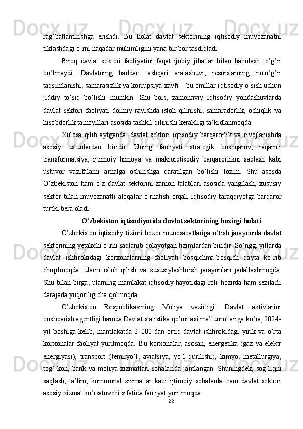 rag’batlantirishga   erishdi.   Bu   holat   davlat   sektorining   iqtisodiy   muvozanatni
tiklashdagi o’rni naqadar muhimligini yana bir bor tasdiqladi.
Biroq   davlat   sektori   faoliyatini   faqat   ijobiy   jihatlar   bilan   baholash   to’g’ri
bo’lmaydi.   Davlatning   haddan   tashqari   aralashuvi,   resurslarning   noto’g’ri
taqsimlanishi, samarasizlik va korrupsiya xavfi – bu omillar iqtisodiy o’sish uchun
jiddiy   to’siq   bo’lishi   mumkin.   Shu   bois,   zamonaviy   iqtisodiy   yondashuvlarda
davlat   sektori   faoliyati   doimiy   ravishda   isloh   qilinishi,   samaradorlik,   ochiqlik   va
hisobdorlik tamoyillari asosida tashkil qilinishi kerakligi ta’kidlanmoqda.
Xulosa   qilib   aytganda,   davlat   sektori   iqtisodiy   barqarorlik   va   rivojlanishda
asosiy   ustunlardan   biridir.   Uning   faoliyati   strategik   boshqaruv,   raqamli
transformatsiya,   ijtimoiy   himoya   va   makroiqtisodiy   barqarorlikni   saqlash   kabi
ustuvor   vazifalarni   amalga   oshirishga   qaratilgan   bo’lishi   lozim.   Shu   asosda
O’zbekiston   ham   o’z   davlat   sektorini   zamon   talablari   asosida   yangilash,   xususiy
sektor   bilan   muvozanatli   aloqalar   o’rnatish   orqali   iqtisodiy   taraqqiyotga   barqaror
turtki bera oladi.
O’zbekiston iqtisodiyotida davlat sektorining hozirgi holati
O’zbekiston iqtisodiy tizimi bozor munosabatlariga o’tish jarayonida davlat
sektorining yetakchi o’rni saqlanib qolayotgan tizimlardan biridir. So’nggi yillarda
davlat   ishtirokidagi   korxonalarning   faoliyati   bosqichma-bosqich   qayta   ko’rib
chiqilmoqda,   ularni   isloh   qilish   va   xususiylashtirish   jarayonlari   jadallashmoqda.
Shu bilan birga, ularning mamlakat iqtisodiy hayotidagi roli hozirda ham sezilarli
darajada yuqoriligicha qolmoqda.
O’zbekiston   Respublikasining   Moliya   vazirligi,   Davlat   aktivlarini
boshqarish agentligi hamda Davlat statistika qo’mitasi ma’lumotlariga ko’ra, 2024-
yil   boshiga   kelib,   mamlakatda   2   000   dan   ortiq   davlat   ishtirokidagi   yirik   va   o’rta
korxonalar   faoliyat   yuritmoqda.   Bu   korxonalar,   asosan,   energetika   (gaz   va   elektr
energiyasi),   transport   (temiryo’l,   aviatsiya,   yo’l   qurilishi),   kimyo,   metallurgiya,
tog’-kon,  bank   va   moliya   xizmatlari   sohalarida   jamlangan.   Shuningdek,  sog’liqni
saqlash,   ta’lim,   kommunal   xizmatlar   kabi   ijtimoiy   sohalarda   ham   davlat   sektori
asosiy xizmat ko’rsatuvchi sifatida faoliyat yuritmoqda.
23 