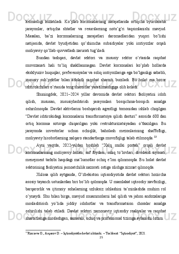 kelmasligi   kuzatiladi.   Ko’plab   korxonalarning   xarajatlarida   ortiqcha   byurokratik
jarayonlar,   ortiqcha   shtatlar   va   resurslarning   noto’g’ri   taqsimlanishi   mavjud.
Masalan,   ba’zi   korxonalarning   xarajatlari   daromadlaridan   yuqori   bo’lishi
natijasida,   davlat   byudjetidan   qo’shimcha   subsidiyalar   yoki   imtiyozlar   orqali
moliyaviy qo’llab-quvvatlash zarurati tug’iladi.
Bundan   tashqari,   davlat   sektori   va   xususiy   sektor   o’rtasida   raqobat
muvozanati   hali   to’liq   shakllanmagan.   Davlat   korxonalari   ko’plab   hollarda
eksklyuziv huquqlar, preferensiyalar va soliq imtiyozlariga ega bo’lganligi sababli,
xususiy   sub’yektlar   bilan   adolatli   raqobat   sharoiti   buziladi.   Bu   holat   esa   bozor
ishtirokchilari o’rtasida teng sharoitlar yaratilmasligiga olib keladi.
Shuningdek,   2021–2024   yillar   davomida   davlat   sektori   faoliyatini   isloh
qilish,   xususan,   xususiylashtirish   jarayonlari   bosqichma-bosqich   amalga
oshirilmoqda.   Davlat   aktivlarini   boshqarish   agentligi   tomonidan   ishlab   chiqilgan
“Davlat ishtirokidagi korxonalarni transformatsiya qilish dasturi” asosida 600 dan
ortiq   korxona   sotuvga   chiqarilgan   yoki   restrukturizatsiyadan   o’tkazilgan.   Bu
jarayonda   investorlar   uchun   ochiqlik,   baholash   mezonlarining   shaffofligi,
moliyaviy hisobotlarning xalqaro standartlarga muvofiqligi talab etilmoqda.   13
Ayni   vaqtda,   2022-yildan   boshlab   “Xalq   mulki   portali”   orqali   davlat
korxonalarining   moliyaviy   holati,   sof   foydasi,   soliq   to’lovlari,   dividend   siyosati,
menejment   tarkibi   haqidagi   ma’lumotlar   ochiq  e’lon  qilinmoqda.   Bu   holat   davlat
sektorining faoliyatini jamoatchilik nazorati ostiga olishga xizmat qilmoqda.
Xulosa   qilib   aytganda,   O’zbekiston   iqtisodiyotida   davlat   sektori   hozircha
asosiy tayanch ustunlardan biri bo’lib qolmoqda. U mamlakat iqtisodiy xavfsizligi,
barqarorlik   va   ijtimoiy   sohalarning   uzluksiz   ishlashini   ta’minlashda   muhim   rol
o’ynaydi. Shu bilan birga, mavjud muammolarni hal  qilish va jahon andozalariga
moslashtirish   yo’lida   jiddiy   islohotlar   va   transformatsion   choralar   amalga
oshirilishi   talab   etiladi.   Davlat   sektori   zamonaviy   iqtisodiy   realiyalar   va   raqobat
sharoitlariga moslashgan, samarali, ochiq va professional tizimga aylanishi lozim.
13
Rixsieva O., Asqarov D. – Iqtisodiyotda davlat ishtiroki. – Toshkent: “Iqtisodiyot”, 2021.
25 