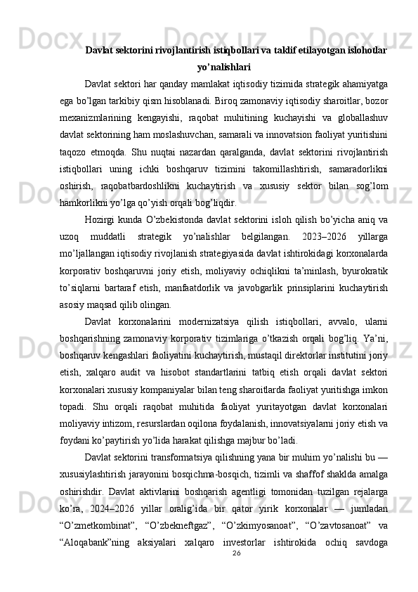 Davlat sektorini rivojlantirish istiqbollari va taklif etilayotgan islohotlar
yo’nalishlari
Davlat sektori har qanday mamlakat iqtisodiy tizimida strategik ahamiyatga
ega bo’lgan tarkibiy qism hisoblanadi. Biroq zamonaviy iqtisodiy sharoitlar, bozor
mexanizmlarining   kengayishi,   raqobat   muhitining   kuchayishi   va   globallashuv
davlat sektorining ham moslashuvchan, samarali va innovatsion faoliyat yuritishini
taqozo   etmoqda.   Shu   nuqtai   nazardan   qaralganda,   davlat   sektorini   rivojlantirish
istiqbollari   uning   ichki   boshqaruv   tizimini   takomillashtirish,   samaradorlikni
oshirish,   raqobatbardoshlikni   kuchaytirish   va   xususiy   sektor   bilan   sog’lom
hamkorlikni yo’lga qo’yish orqali bog’liqdir.
Hozirgi   kunda   O’zbekistonda   davlat   sektorini   isloh   qilish   bo’yicha   aniq  va
uzoq   muddatli   strategik   yo’nalishlar   belgilangan.   2023–2026   yillarga
mo’ljallangan iqtisodiy rivojlanish strategiyasida davlat ishtirokidagi korxonalarda
korporativ   boshqaruvni   joriy   etish,   moliyaviy   ochiqlikni   ta’minlash,   byurokratik
to’siqlarni   bartaraf   etish,   manfaatdorlik   va   javobgarlik   prinsiplarini   kuchaytirish
asosiy maqsad qilib olingan.
Davlat   korxonalarini   modernizatsiya   qilish   istiqbollari,   avvalo,   ularni
boshqarishning   zamonaviy   korporativ   tizimlariga   o’tkazish   orqali   bog’liq.   Ya’ni,
boshqaruv kengashlari faoliyatini kuchaytirish, mustaqil direktorlar institutini joriy
etish,   xalqaro   audit   va   hisobot   standartlarini   tatbiq   etish   orqali   davlat   sektori
korxonalari xususiy kompaniyalar bilan teng sharoitlarda faoliyat yuritishga imkon
topadi.   Shu   orqali   raqobat   muhitida   faoliyat   yuritayotgan   davlat   korxonalari
moliyaviy intizom, resurslardan oqilona foydalanish, innovatsiyalarni joriy etish va
foydani ko’paytirish yo’lida harakat qilishga majbur bo’ladi.
Davlat sektorini transformatsiya qilishning yana bir muhim yo’nalishi bu —
xususiylashtirish jarayonini bosqichma-bosqich, tizimli va shaffof shaklda amalga
oshirishdir.   Davlat   aktivlarini   boshqarish   agentligi   tomonidan   tuzilgan   rejalarga
ko’ra,   2024–2026   yillar   oralig’ida   bir   qator   yirik   korxonalar   —   jumladan
“O’zmetkombinat”,   “O’zbekneftgaz”,   “O’zkimyosanoat”,   “O’zavtosanoat”   va
“Aloqabank”ning   aksiyalari   xalqaro   investorlar   ishtirokida   ochiq   savdoga
26