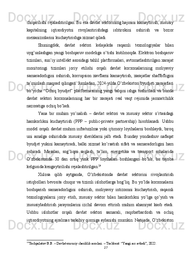 chiqarilishi rejalashtirilgan. Bu esa davlat sektorining hajmini kamaytirish, xususiy
kapitalning   iqtisodiyotni   rivojlantirishdagi   ishtirokini   oshirish   va   bozor
mexanizmlarini kuchaytirishga xizmat qiladi.
Shuningdek,   davlat   sektori   kelajakda   raqamli   texnologiyalar   bilan
uyg’unlashgan  yangi boshqaruv modeliga o’tishi  kutilmoqda. Elektron boshqaruv
tizimlari, sun’iy intellekt asosidagi  tahlil platformalari, avtomatlashtirilgan xarajat
monitoringi   tizimlari   joriy   etilishi   orqali   davlat   korxonalarining   moliyaviy
samaradorligini oshirish, korrupsion xavflarni  kamaytirish, xarajatlar  shaffofligini
ta’minlash maqsad qilingan. Jumladan, 2024-yilda O’zbekiston byudjeti xarajatlari
bo’yicha “Ochiq byudjet” platformasining yangi talqini ishga tushiriladi va bunda
davlat   sektori   korxonalarining   har   bir   xarajati   real   vaqt   rejimida   jamoatchilik
nazoratiga ochiq bo’ladi.
Yana   bir   muhim   yo’nalish   –   davlat   sektori   va   xususiy   sektor   o’rtasidagi
hamkorlikni   kuchaytirish   (PPP   –   public-private   partnership)   hisoblanadi.   Ushbu
model orqali davlat muhim infratuzilma yoki ijtimoiy loyihalarni boshlaydi, biroq
uni   amalga   oshirishda   xususiy   sheriklarni   jalb   etadi.   Bunday   yondashuv   nafaqat
byudjet   yukini   kamaytiradi,  balki  xizmat  ko’rsatish   sifati   va  samaradorligini   ham
oshiradi.   Masalan,   sog’liqni   saqlash,   ta’lim,   energetika   va   transport   sohalarida
O’zbekistonda   30   dan   ortiq   yirik   PPP   loyihalari   boshlangan   bo’lib,   bu   tajriba
kelgusida kengaytirilishi rejalashtirilgan. 14
Xulosa   qilib   aytganda,   O’zbekistonda   davlat   sektorini   rivojlantirish
istiqbollari bevosita chuqur va tizimli islohotlarga bog’liq. Bu yo’lda korxonalarni
boshqarish   samaradorligini   oshirish,   moliyaviy   intizomni   kuchaytirish,   raqamli
texnologiyalarni   joriy   etish,   xususiy   sektor   bilan   hamkorlikni   yo’lga   qo’yish   va
xususiylashtirish   jarayonlarini   izchil   davom   ettirish   muhim   ahamiyat   kasb   etadi.
Ushbu   islohotlar   orqali   davlat   sektori   samarali,   raqobatbardosh   va   ochiq
iqtisodiyotning ajralmas tarkibiy qismiga aylanishi mumkin. Natijada, O’zbekiston
14
Toshpulatov B.B. – Davlat-xususiy sheriklik asoslari. – Toshkent: “Yangi asr avlodi”, 2022.
27