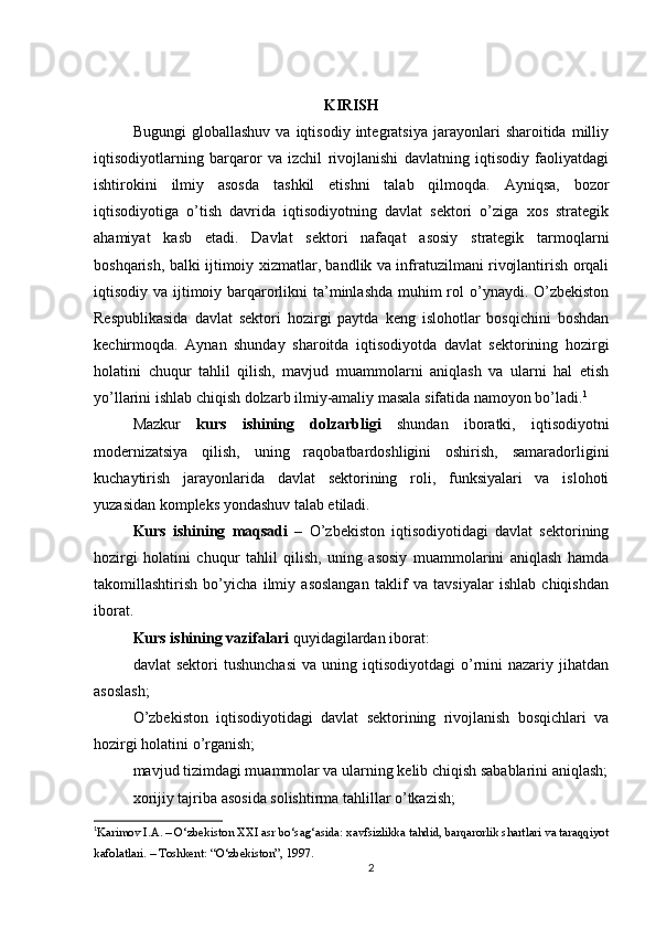 KIRISH
Bugungi   globallashuv   va  iqtisodiy   integratsiya   jarayonlari   sharoitida  milliy
iqtisodiyotlarning   barqaror   va   izchil   rivojlanishi   davlatning   iqtisodiy   faoliyatdagi
ishtirokini   ilmiy   asosda   tashkil   etishni   talab   qilmoqda.   Ayniqsa,   bozor
iqtisodiyotiga   o’tish   davrida   iqtisodiyotning   davlat   sektori   o’ziga   xos   strategik
ahamiyat   kasb   etadi.   Davlat   sektori   nafaqat   asosiy   strategik   tarmoqlarni
boshqarish, balki ijtimoiy xizmatlar, bandlik va infratuzilmani rivojlantirish orqali
iqtisodiy va ijtimoiy barqarorlikni ta’minlashda muhim rol o’ynaydi. O’zbekiston
Respublikasida   davlat   sektori   hozirgi   paytda   keng   islohotlar   bosqichini   boshdan
kechirmoqda.   Aynan   shunday   sharoitda   iqtisodiyotda   davlat   sektorining   hozirgi
holatini   chuqur   tahlil   qilish,   mavjud   muammolarni   aniqlash   va   ularni   hal   etish
yo’llarini ishlab chiqish dolzarb ilmiy-amaliy masala sifatida namoyon bo’ladi. 1
Mazkur   kurs   ishining   dolzarbligi   shundan   iboratki,   iqtisodiyotni
modernizatsiya   qilish,   uning   raqobatbardoshligini   oshirish,   samaradorligini
kuchaytirish   jarayonlarida   davlat   sektorining   roli,   funksiyalari   va   islohoti
yuzasidan kompleks yondashuv talab etiladi.
Kurs   ishining   maqsadi   –   O’zbekiston   iqtisodiyotidagi   davlat   sektorining
hozirgi   holatini   chuqur   tahlil   qilish,   uning   asosiy   muammolarini   aniqlash   hamda
takomillashtirish   bo’yicha   ilmiy   asoslangan   taklif   va   tavsiyalar   ishlab   chiqishdan
iborat.
Kurs ishining vazifalari  quyidagilardan iborat:
davlat   sektori  tushunchasi  va  uning  iqtisodiyotdagi  o’rnini  nazariy  jihatdan
asoslash;
O’zbekiston   iqtisodiyotidagi   davlat   sektorining   rivojlanish   bosqichlari   va
hozirgi holatini o’rganish;
mavjud tizimdagi muammolar va ularning kelib chiqish sabablarini aniqlash;
xorijiy tajriba asosida solishtirma tahlillar o’tkazish;
1
Karimov I.A. – O‘zbekiston XXI asr bo‘sag‘asida: xavfsizlikka tahdid, barqarorlik shartlari va taraqqiyot
kafolatlari. – Toshkent: “O‘zbekiston”, 1997.
2 