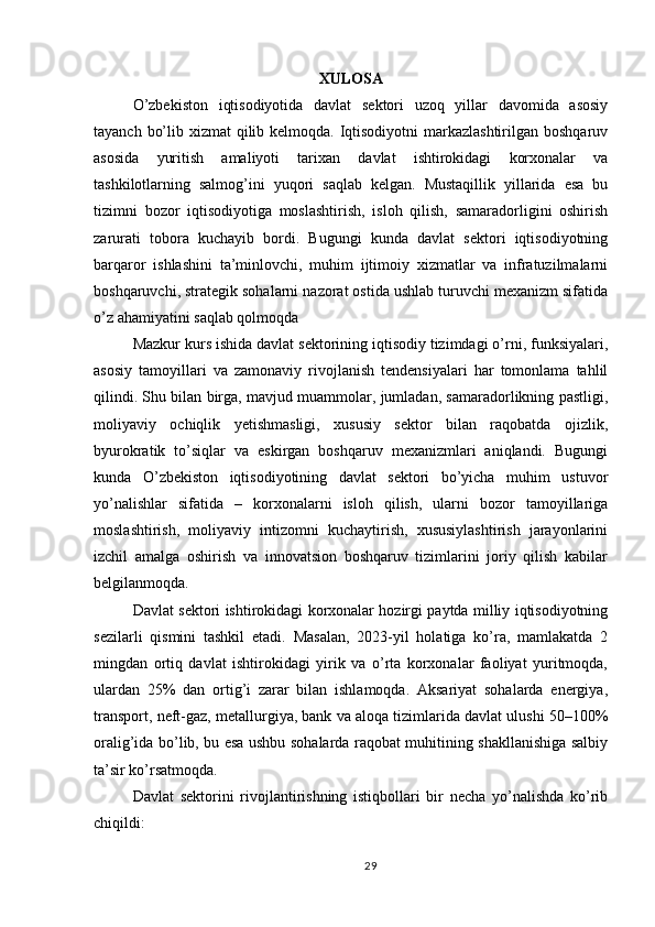 XULOSA
O’zbekiston   iqtisodiyotida   davlat   sektori   uzoq   yillar   davomida   asosiy
tayanch bo’lib xizmat qilib kelmoqda. Iqtisodiyotni markazlashtirilgan boshqaruv
asosida   yuritish   amaliyoti   tarixan   davlat   ishtirokidagi   korxonalar   va
tashkilotlarning   salmog’ini   yuqori   saqlab   kelgan.   Mustaqillik   yillarida   esa   bu
tizimni   bozor   iqtisodiyotiga   moslashtirish,   isloh   qilish,   samaradorligini   oshirish
zarurati   tobora   kuchayib   bordi.   Bugungi   kunda   davlat   sektori   iqtisodiyotning
barqaror   ishlashini   ta’minlovchi,   muhim   ijtimoiy   xizmatlar   va   infratuzilmalarni
boshqaruvchi, strategik sohalarni nazorat ostida ushlab turuvchi mexanizm sifatida
o’z ahamiyatini saqlab qolmoqda
Mazkur kurs ishida davlat sektorining iqtisodiy tizimdagi o’rni, funksiyalari,
asosiy   tamoyillari   va   zamonaviy   rivojlanish   tendensiyalari   har   tomonlama   tahlil
qilindi. Shu bilan birga, mavjud muammolar, jumladan, samaradorlikning pastligi,
moliyaviy   ochiqlik   yetishmasligi,   xususiy   sektor   bilan   raqobatda   ojizlik,
byurokratik   to’siqlar   va   eskirgan   boshqaruv   mexanizmlari   aniqlandi.   Bugungi
kunda   O’zbekiston   iqtisodiyotining   davlat   sektori   bo’yicha   muhim   ustuvor
yo’nalishlar   sifatida   –   korxonalarni   isloh   qilish,   ularni   bozor   tamoyillariga
moslashtirish,   moliyaviy   intizomni   kuchaytirish,   xususiylashtirish   jarayonlarini
izchil   amalga   oshirish   va   innovatsion   boshqaruv   tizimlarini   joriy   qilish   kabilar
belgilanmoqda.
Davlat sektori ishtirokidagi korxonalar hozirgi paytda milliy iqtisodiyotning
sezilarli   qismini   tashkil   etadi.   Masalan,   2023-yil   holatiga   ko’ra,   mamlakatda   2
mingdan   ortiq   davlat   ishtirokidagi   yirik   va   o’rta   korxonalar   faoliyat   yuritmoqda,
ulardan   25%   dan   ortig’i   zarar   bilan   ishlamoqda.   Aksariyat   sohalarda   energiya,
transport, neft-gaz, metallurgiya, bank va aloqa tizimlarida davlat ulushi 50–100%
oralig’ida bo’lib, bu esa ushbu sohalarda raqobat muhitining shakllanishiga salbiy
ta’sir ko’rsatmoqda.
Davlat   sektorini   rivojlantirishning   istiqbollari   bir   necha   yo’nalishda   ko’rib
chiqildi:
29 
