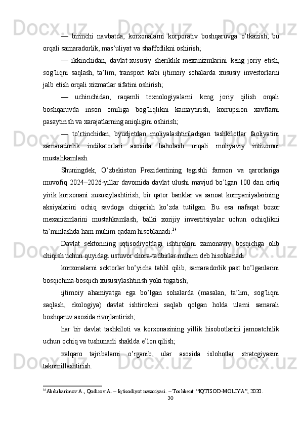 —   birinchi   navbatda,   korxonalarni   korporativ   boshqaruvga   o’tkazish,   bu
orqali samaradorlik, mas’uliyat va shaffoflikni oshirish;
—   ikkinchidan,   davlat-xususiy   sheriklik   mexanizmlarini   keng   joriy   etish,
sog’liqni   saqlash,   ta’lim,   transport   kabi   ijtimoiy   sohalarda   xususiy   investorlarni
jalb etish orqali xizmatlar sifatini oshirish;
—   uchinchidan,   raqamli   texnologiyalarni   keng   joriy   qilish   orqali
boshqaruvda   inson   omiliga   bog’liqlikni   kamaytirish,   korrupsion   xavflarni
pasaytirish va xarajatlarning aniqligini oshirish;
—   to’rtinchidan,   byudjetdan   moliyalashtiriladigan   tashkilotlar   faoliyatini
samaradorlik   indikatorlari   asosida   baholash   orqali   moliyaviy   intizomni
mustahkamlash.
Shuningdek,   O’zbekiston   Prezidentining   tegishli   farmon   va   qarorlariga
muvofiq   2024–2026-yillar   davomida   davlat   ulushi   mavjud   bo’lgan   100   dan   ortiq
yirik   korxonani   xususiylashtirish,   bir   qator   banklar   va   sanoat   kompaniyalarining
aksiyalarini   ochiq   savdoga   chiqarish   ko’zda   tutilgan.   Bu   esa   nafaqat   bozor
mexanizmlarini   mustahkamlash,   balki   xorijiy   investitsiyalar   uchun   ochiqlikni
ta’minlashda ham muhim qadam hisoblanadi. 16
Davlat   sektorining   iqtisodiyotdagi   ishtirokini   zamonaviy   bosqichga   olib
chiqish uchun quyidagi ustuvor chora-tadbirlar muhim deb hisoblanadi:
korxonalarni   sektorlar   bo’yicha   tahlil   qilib,   samaradorlik   past   bo’lganlarini
bosqichma-bosqich xususiylashtirish yoki tugatish;
ijtimoiy   ahamiyatga   ega   bo’lgan   sohalarda   (masalan,   ta’lim,   sog’liqni
saqlash,   ekologiya)   davlat   ishtirokini   saqlab   qolgan   holda   ularni   samarali
boshqaruv asosida rivojlantirish;
har   bir   davlat   tashkiloti   va   korxonasining   yillik   hisobotlarini   jamoatchilik
uchun ochiq va tushunarli shaklda e’lon qilish;
xalqaro   tajribalarni   o’rganib,   ular   asosida   islohotlar   strategiyasini
takomillashtirish.
16
Abdukarimov A., Qodirov A. – Iqtisodiyot nazariyasi. – Toshkent: “IQTISOD-MOLIYA”, 2020.
30