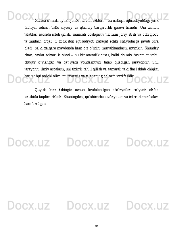 Xulosa o’rnida aytish joizki, davlat sektori – bu nafaqat iqtisodiyotdagi yirik
faoliyat   sohasi,   balki   siyosiy   va   ijtimoiy   barqarorlik   garovi   hamdir.   Uni   zamon
talablari asosida isloh qilish, samarali boshqaruv tizimini joriy etish va ochiqlikni
ta’minlash   orqali   O’zbekiston   iqtisodiyoti   nafaqat   ichki   ehtiyojlarga   javob   bera
oladi, balki xalqaro maydonda ham o’z o’rnini mustahkamlashi mumkin. Shunday
ekan, davlat sektori islohoti – bu bir martalik emas, balki doimiy davom etuvchi,
chuqur   o’ylangan   va   qat’iyatli   yondashuvni   talab   qiladigan   jarayondir.   Shu
jarayonni ilmiy asoslash, uni tizimli tahlil qilish va samarali takliflar ishlab chiqish
har bir iqtisodchi olim, mutaxassis va talabaning dolzarb vazifasidir.
Quyida   kurs   ishingiz   uchun   foydalanilgan   adabiyotlar   ro yxati   alifboʻ
tartibida taqdim etiladi. Shuningdek, qo shimcha adabiyotlar va internet manbalari	
ʻ
ham berilgan.
31