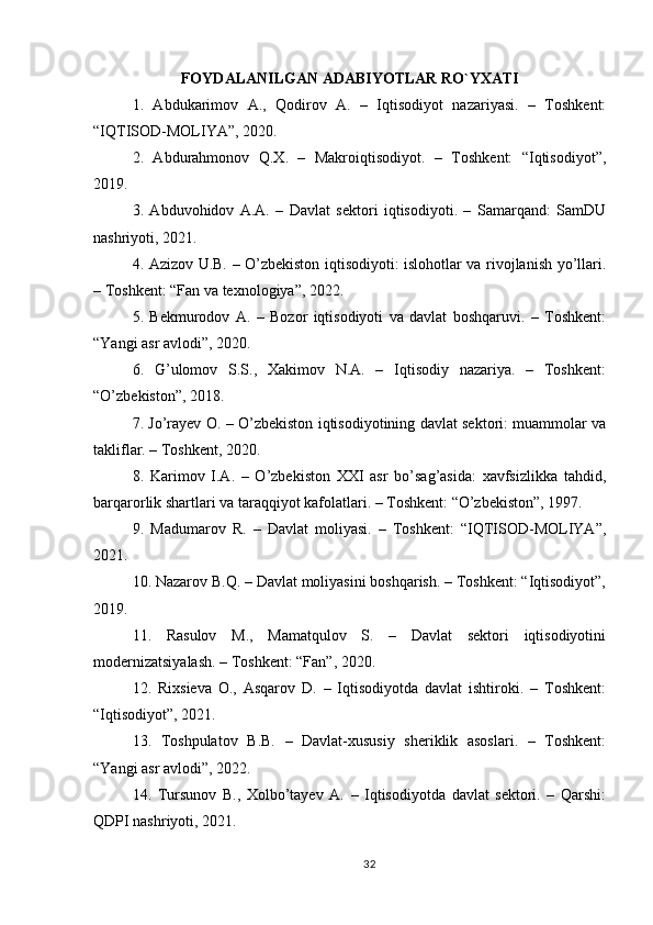 FOYDALANILGAN ADABIYOTLAR RO`YXATI
1.   Abdukarimov   A.,   Qodirov   A.   –   Iqtisodiyot   nazariyasi.   –   Toshkent:
“IQTISOD-MOLIYA”, 2020.
2.   Abdurahmonov   Q.X.   –   Makroiqtisodiyot.   –   Toshkent:   “Iqtisodiyot”,
2019.
3.   Abduvohidov   A.A.   –   Davlat   sektori   iqtisodiyoti.   –   Samarqand:   SamDU
nashriyoti, 2021.
4. Azizov U.B. – O’zbekiston iqtisodiyoti: islohotlar va rivojlanish yo’llari.
– Toshkent: “Fan va texnologiya”, 2022.
5.   Bekmurodov   A.   –   Bozor   iqtisodiyoti   va   davlat   boshqaruvi.   –   Toshkent:
“Yangi asr avlodi”, 2020.
6.   G’ulomov   S.S.,   Xakimov   N.A.   –   Iqtisodiy   nazariya.   –   Toshkent:
“O’zbekiston”, 2018.
7. Jo’rayev O. – O’zbekiston iqtisodiyotining davlat sektori: muammolar va
takliflar. – Toshkent, 2020.
8.   Karimov   I.A.   –   O’zbekiston   XXI   asr   bo’sag’asida:   xavfsizlikka   tahdid,
barqarorlik shartlari va taraqqiyot kafolatlari. – Toshkent: “O’zbekiston”, 1997.
9.   Madumarov   R.   –   Davlat   moliyasi.   –   Toshkent:   “IQTISOD-MOLIYA”,
2021.
10. Nazarov B.Q. – Davlat moliyasini boshqarish. – Toshkent: “Iqtisodiyot”,
2019.
11.   Rasulov   M.,   Mamatqulov   S.   –   Davlat   sektori   iqtisodiyotini
modernizatsiyalash. – Toshkent: “Fan”, 2020.
12.   Rixsieva   O.,   Asqarov   D.   –   Iqtisodiyotda   davlat   ishtiroki.   –   Toshkent:
“Iqtisodiyot”, 2021.
13.   Toshpulatov   B.B.   –   Davlat-xususiy   sheriklik   asoslari.   –   Toshkent:
“Yangi asr avlodi”, 2022.
14.   Tursunov   B.,   Xolbo’tayev   A.   –   Iqtisodiyotda   davlat   sektori.   –   Qarshi:
QDPI nashriyoti, 2021.
32