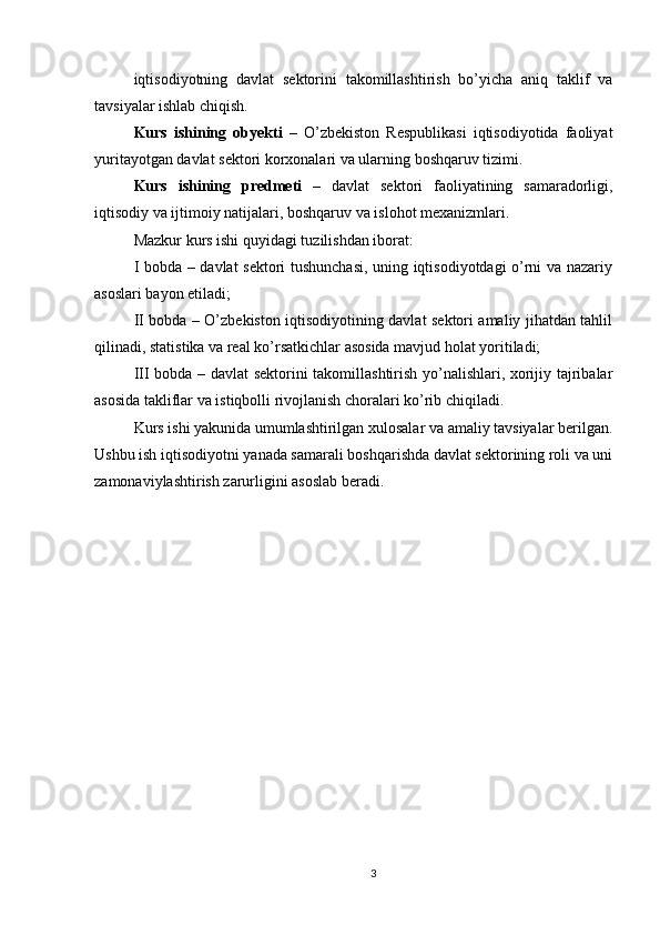 iqtisodiyotning   davlat   sektorini   takomillashtirish   bo’yicha   aniq   taklif   va
tavsiyalar ishlab chiqish.
Kurs   ishining   obyekti   –   O’zbekiston   Respublikasi   iqtisodiyotida   faoliyat
yuritayotgan davlat sektori korxonalari va ularning boshqaruv tizimi.
Kurs   ishining   predmeti   –   davlat   sektori   faoliyatining   samaradorligi,
iqtisodiy va ijtimoiy natijalari, boshqaruv va islohot mexanizmlari.
Mazkur kurs ishi quyidagi tuzilishdan iborat:
I bobda – davlat sektori tushunchasi, uning iqtisodiyotdagi o’rni va nazariy
asoslari bayon etiladi;
II bobda – O’zbekiston iqtisodiyotining davlat sektori amaliy jihatdan tahlil
qilinadi, statistika va real ko’rsatkichlar asosida mavjud holat yoritiladi;
III bobda – davlat sektorini takomillashtirish yo’nalishlari, xorijiy tajribalar
asosida takliflar va istiqbolli rivojlanish choralari ko’rib chiqiladi.
Kurs ishi yakunida umumlashtirilgan xulosalar va amaliy tavsiyalar berilgan.
Ushbu ish iqtisodiyotni yanada samarali boshqarishda davlat sektorining roli va uni
zamonaviylashtirish zarurligini asoslab beradi.
3 