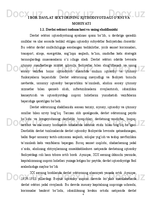 I BOB. DAVLAT SEKTORINING IQTISODIYOTDAGI O’RNI VA
MOHIYATI
1.1. Davlat sektori tushunchasi va uning shakllanishi
Davlat   sektori   iqtisodiyotning   ajralmas   qismi   bo’lib,   u   davlatga   qarashli
mulklar   va   ular   asosida   tashkil   etilgan   iqtisodiy   subyektlar   faoliyatidan   iboratdir.
Bu   sektor   davlat   mulkchiligiga   asoslangan   tashkilotlar,   yirik   sanoat   korxonalari,
transport,   aloqa,   energetika,   sog’liqni   saqlash,   ta’lim,   mudofaa   kabi   strategik
tarmoqlardagi   muassasalarni   o’z   ichiga   oladi.   Davlat   sektori   odatda   bevosita
ijtimoiy   manfaatlarga   xizmat   qiluvchi   faoliyatlar   bilan   shug’ullanadi   va   uning
asosiy   vazifasi   bozor   iqtisodiyoti   sharoitida   muhim   iqtisodiy   va   ijtimoiy
funksiyalarni   bajarishdir.   Davlat   sektorining   mavjudligi   va   faoliyati   birinchi
navbatda,   umumiy   iqtisodiy   barqarorlikni   ta’minlash,   aholini   asosiy   ijtimoiy
xizmatlar   bilan   qamrab   olish,   infratuzilmalarni   rivojlantirish,   ishsizlikni
kamaytirish   va   iqtisodiyotdagi   inqiroz   holatlarini   yumshatish   vazifalarini
bajarishga qaratilgan bo’ladi.
Davlat sektorining shakllanishi  asosan tarixiy, siyosiy, iqtisodiy va ijtimoiy
omillar   bilan   uzviy   bog’liq.   Tarixan   olib   qaralganda,   davlat   sektorining   paydo
bo’lishi   va   kengayishining   dastlabki   bosqichlari   davlatning   mudofaa,   huquq-
tartibot   va   ma’muriy   boshqaruv   sohalarida   ishtirok   etishi   bilan   bog’liq   bo’lgan.
Dastlabki   davlat   tuzilmalarida   davlat   iqtisodiy   faoliyatda   bevosita   qatnashmagan,
balki faqat umumiy tartib-intizomni saqlash, soliqlar yig’ish va tashqi xavfsizlikni
ta’minlash   kabi   vazifalarni   bajargan.   Biroq   sanoat   inqilobi,   shaharlarning   jadal
o’sishi,   aholining   ehtiyojlarining   murakkablashuvi   natijasida   davlatning   iqtisodiy
faoliyatdagi   roli   ham   tobora   ortib   bordi.   Ayniqsa,   XIX   asrning   ikkinchi   yarmida,
kapitalizmning inqiroz holatlari yuzaga kelgan bir paytda, davlat iqtisodiyotga faol
aralashishga majbur bo’ldi.
XX  asrning  boshlarida  davlat   sektorining  ahamiyati   yanada  ortdi.  Ayniqsa,
1929-1933   yillardagi   Buyuk   iqtisodiy   inqiroz   davrida   ko’plab   mamlakatlarda
davlat   sektori   jadal   rivojlandi.   Bu   davrda   xususiy   kapitalning   inqirozga   uchrashi,
korxonalar   bankrot   bo’lishi,   ishsizlikning   keskin   ortishi   natijasida   davlat
4 