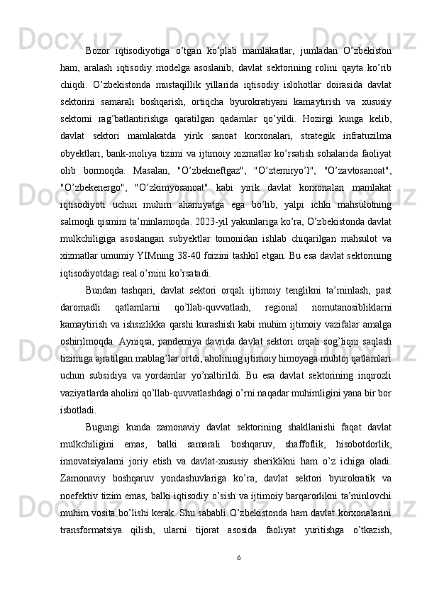 Bozor   iqtisodiyotiga   o’tgan   ko’plab   mamlakatlar,   jumladan   O’zbekiston
ham,   aralash   iqtisodiy   modelga   asoslanib,   davlat   sektorining   rolini   qayta   ko’rib
chiqdi.   O’zbekistonda   mustaqillik   yillarida   iqtisodiy   islohotlar   doirasida   davlat
sektorini   samarali   boshqarish,   ortiqcha   byurokratiyani   kamaytirish   va   xususiy
sektorni   rag’batlantirishga   qaratilgan   qadamlar   qo’yildi.   Hozirgi   kunga   kelib,
davlat   sektori   mamlakatda   yirik   sanoat   korxonalari,   strategik   infratuzilma
obyektlari, bank-moliya tizimi va ijtimoiy xizmatlar ko’rsatish sohalarida faoliyat
olib   bormoqda.   Masalan,   "O’zbekneftgaz",   "O’ztemiryo’l",   "O’zavtosanoat",
"O’zbekenergo",   "O’zkimyosanoat"   kabi   yirik   davlat   korxonalari   mamlakat
iqtisodiyoti   uchun   muhim   ahamiyatga   ega   bo’lib,   yalpi   ichki   mahsulotning
salmoqli qismini ta’minlamoqda. 2023-yil yakunlariga ko’ra, O’zbekistonda davlat
mulkchiligiga   asoslangan   subyektlar   tomonidan   ishlab   chiqarilgan   mahsulot   va
xizmatlar umumiy YIMning 38-40 foizini tashkil etgan. Bu esa davlat sektorining
iqtisodiyotdagi real o’rnini ko’rsatadi.
Bundan   tashqari,   davlat   sektori   orqali   ijtimoiy   tenglikni   ta’minlash,   past
daromadli   qatlamlarni   qo’llab-quvvatlash,   regional   nomutanosibliklarni
kamaytirish va ishsizlikka qarshi  kurashish kabi muhim ijtimoiy vazifalar amalga
oshirilmoqda.   Ayniqsa,   pandemiya   davrida   davlat   sektori   orqali   sog’liqni   saqlash
tizimiga ajratilgan mablag’lar ortdi, aholining ijtimoiy himoyaga muhtoj qatlamlari
uchun   subsidiya   va   yordamlar   yo’naltirildi.   Bu   esa   davlat   sektorining   inqirozli
vaziyatlarda aholini qo’llab-quvvatlashdagi o’rni naqadar muhimligini yana bir bor
isbotladi.
Bugungi   kunda   zamonaviy   davlat   sektorining   shakllanishi   faqat   davlat
mulkchiligini   emas,   balki   samarali   boshqaruv,   shaffoflik,   hisobotdorlik,
innovatsiyalarni   joriy   etish   va   davlat-xususiy   sheriklikni   ham   o’z   ichiga   oladi.
Zamonaviy   boshqaruv   yondashuvlariga   ko’ra,   davlat   sektori   byurokratik   va
noefektiv tizim emas, balki iqtisodiy o’sish va ijtimoiy barqarorlikni ta’minlovchi
muhim vosita bo’lishi kerak. Shu sababli O’zbekistonda ham davlat korxonalarini
transformatsiya   qilish,   ularni   tijorat   asosida   faoliyat   yuritishga   o’tkazish,
6