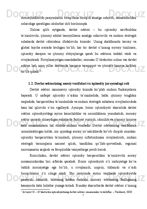 xususiylashtirish jarayonlarini bosqichma-bosqich amalga oshirish, samaradorlikni
oshirishga qaratilgan islohotlar olib borilmoqda.
Xulosa   qilib   aytganda,   davlat   sektori   –   bu   iqtisodiy   xavfsizlikni
ta’minlovchi,   ijtimoiy   adolat   tamoyillarini   amalga   oshiruvchi   va   muhim   strategik
sohalarda   davlat   ishtirokini   ifodalovchi   tizimdir.   Uning   shakllanishi   tarixiy   va
global   tajriba   asosida   kechgan   bo’lib,   har   bir   davlat   o’zining   siyosiy   tuzilmasi,
iqtisodiy   darajasi   va   ijtimoiy   ehtiyojlariga   qarab   bu   sektorni   tashkil   etadi   va
rivojlantiradi. Rivojlanayotgan mamlakatlar, xususan O’zbekiston uchun esa davlat
sektori   hali   uzoq  yillar   davomida  barqaror   taraqqiyot  va   ijtimoiy  himoya  kafolati
bo’lib qoladi. 3
1.2. Davlat sektorining asosiy vazifalari va iqtisodiy jarayondagi roli
Davlat   sektori   zamonaviy   iqtisodiy   tizimda   ko’plab   muhim   funksiyalarni
bajaradi.   U   nafaqat   iqtisodiy   o’sishni   ta’minlashda,   balki   ijtimoiy   tenglikni
saqlashda, barqarorlikni ta’minlashda va muhim strategik sohalarni rivojlantirishda
ham   hal   qiluvchi   o’rin   egallaydi.   Ayniqsa,   bozor   iqtisodiyoti   sharoitida   davlat
sektori   iqtisodiyotdagi   ayrim   kamchiliklar   va   nosozliklarni   yumshatish,   xususiy
sektor qamrab olmaydigan sohalarda faoliyat yuritish, ishsizlik va ijtimoiy himoya
kabi   muammolarni   hal   etishda   muhim   vositadir.   Davlat   sektorining   vazifalarini
umumlashtirgan holda, uni quyidagi asosiy yo’nalishlarda ko’rib chiqish mumkin:
iqtisodiy   barqarorlikni   ta’minlash,   ijtimoiy   infratuzilmani   rivojlantirish,   muhim
strategik   tarmoqlarni   nazorat   qilish,   bandlikni   qo’llab-quvvatlash,   regional
muvozanatni saqlash va favqulodda vaziyatlarga javob berish.
Birinchidan,   davlat   sektori   iqtisodiy   barqarorlikni   ta’minlovchi   asosiy
mexanizmlardan   biri   sifatida   qaraladi.   Bozor   iqtisodiyoti   o’z   mohiyatiga   ko’ra
tsiklik   xususiyatga   ega   bo’lib,   u   rivojlanish,   inqiroz,   tiklanish   va   o’sish
bosqichlarini   o’z   ichiga   oladi.   Shu   jarayonda   ayrim   vaqtlarda   iqtisodiyotda
pasayish,   ishsizlik,   talabning   keskin   tushishi,   xususiy   sektorning   faolligining
kamayishi kabi holatlar yuzaga keladi. Bunday sharoitlarda davlat sektori o’zining
3
 Jo‘rayev O. – O‘zbekiston iqtisodiyotining davlat sektori: muammolar va takliflar. – Toshkent, 2020.
7 