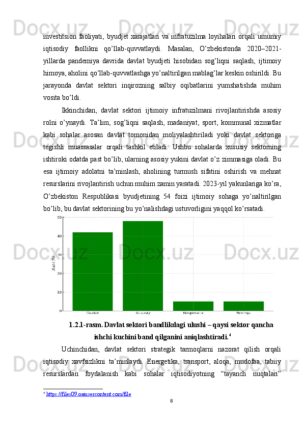 investitsion  faoliyati, byudjet   xarajatlari   va infratuzilma  loyihalari  orqali  umumiy
iqtisodiy   faollikni   qo’llab-quvvatlaydi.   Masalan,   O’zbekistonda   2020–2021-
yillarda   pandemiya   davrida   davlat   byudjeti   hisobidan   sog’liqni   saqlash,   ijtimoiy
himoya, aholini qo’llab-quvvatlashga yo’naltirilgan mablag’lar keskin oshirildi. Bu
jarayonda   davlat   sektori   inqirozning   salbiy   oqibatlarini   yumshatishda   muhim
vosita bo’ldi.
Ikkinchidan,   davlat   sektori   ijtimoiy   infratuzilmani   rivojlantirishda   asosiy
rolni   o’ynaydi.   Ta’lim,   sog’liqni   saqlash,   madaniyat,   sport,   kommunal   xizmatlar
kabi   sohalar   asosan   davlat   tomonidan   moliyalashtiriladi   yoki   davlat   sektoriga
tegishli   muassasalar   orqali   tashkil   etiladi.   Ushbu   sohalarda   xususiy   sektorning
ishtiroki odatda past bo’lib, ularning asosiy yukini davlat o’z zimmasiga oladi. Bu
esa   ijtimoiy   adolatni   ta’minlash,   aholining   turmush   sifatini   oshirish   va   mehnat
resurslarini rivojlantirish uchun muhim zamin yaratadi. 2023-yil yakunlariga ko’ra,
O’zbekiston   Respublikasi   byudjetining   54   foizi   ijtimoiy   sohaga   yo’naltirilgan
bo’lib, bu davlat sektorining bu yo’nalishdagi ustuvorligini yaqqol ko’rsatadi.
1.2.1-rasm.   Davlat sektori bandlikdagi ulushi – qaysi sektor qancha
ishchi kuchini band qilganini aniqlashtiradi. 4
Uchinchidan,   davlat   sektori   strategik   tarmoqlarni   nazorat   qilish   orqali
iqtisodiy   xavfsizlikni   ta’minlaydi.   Energetika,   transport,   aloqa,   mudofaa,   tabiiy
resurslardan   foydalanish   kabi   sohalar   iqtisodiyotning   “tayanch   nuqtalari”
4
  https://files09.oaiusercontent.com/file  
8