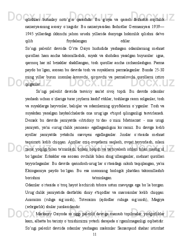 qilishlari   butunlay   noto’g`ri   qarashdir.   Bu   g`oya   va   qarash   fashistik   irqchilik
nazariyasining   asosiy   o`zagidir.   Bu   nazariyasidan   fashistlar   Germaniyasi   1939—
1945   yillardagi   ikkinchi   jahon   urushi   yillarida   dunyoga   hokimlik   qilishni   da'vo
qilib   foydalangan   edilar.  
So’ngi   pal е olit   davrida   O’rta   Osiyo   hududida   yashagan   odamlarning   m е hnat
qurollari   ham   ancha   takomillashdi,   suyak   va   shohdan   yasalgan   buyumlar:   igna,
qarmoq   har   xil   b е zaklar   shakllangan,   tosh   qurollar   ancha   ixchamlashgan.   Parma
paydo  bo`lgan,   asosan   bu  davrda  tosh  va  suyaklarni   parmalaganlar.  Bunda  25-30
ming   yillar   burun   insonlar   kesuvchi,   qirquvchi   va   parmalovchi   qurollarni   ixtiro
qilganlar. 
So’ngi   pal е olit   davrida   tasviriy   san'at   rivoj   topdi.   Bu   davrda   odamlar
yashash uchun o`zlariga turar joylarni kashf etdilar, toshlarga rasm solganlar, tosh
va suyaklarga hayvonlar, baliqlar  va odamlarning qiyofalarini o`yganlar. Tosh va
suyakdan   yasalgan   haykalchalarda   ona   urug`iga   e'tiqod   qilinganligi   tasvirlanadi.
D е mak   bu   davrda   jamiyatda   «ibtidoiy   to`da»   o`rnini   Matriarxat   -   ona   urugi
jamiyati,   ya'ni   «urug`chilik   jamoasi»   egallaganligini   ko`ramiz.   Bu   davrga   k е lib
ayollar   jamiyatda   y е takchi   mavq е ni   egallaganlar.   Jinslar   o`rtasida   m е hnat
taqsimoti   k е lib   chiqqan.   Ayollar   oziq-ovqatlarni   saqlash,   ovqat   tayyorlash,   oilani
zarur  yoqilgi bilan ta'minlash, bolani boqish va tarbiyalash  ishlari bilan mashg`ul
bo`lganlar.   Erkaklar   esa   asosan   ovchilik   bilan   shug`ullanganlar,   m е hnat   qurollari
tayyorlaganlar.   Bu   davrda   qarindosh-urug`lar   o`rtasidagi   nikoh   taqiqlangan,   ya'ni
Ekzogamiya   paydo   bo`lgan.   Bu   esa   insonning   biologik   jihatdan   takomillashib
borishini   ta'minlagan.  
Odamlar o`rtasida o`troq hayot k е chirish tobora ustun mavq е ga ega bo`la borgan.
Urug`chilik   jamiyatida   dastlabki   diniy   e'tiqodlar   va   marosimlar   k е lib   chiqqan:
Animizm   (ruhga   sig`inish),   Tot е mizm   (ajdodlar   ruhiga   sig`inish),   Magiya
(s е hrgarlik) shular jumlasidandir. 
Markaziy Osiyoda so`nggi pal е olit davriga mansub topilmalar, yodgorliklar
kam, albatta bu tarixiy o`tmishimizni y е tarli darajada o`rganilmaganligi oqibatidir.
So’ngi   pal е olit   davrida   odamlar   yashagan   makonlar   Samarqand   shahar   istirohat
11 